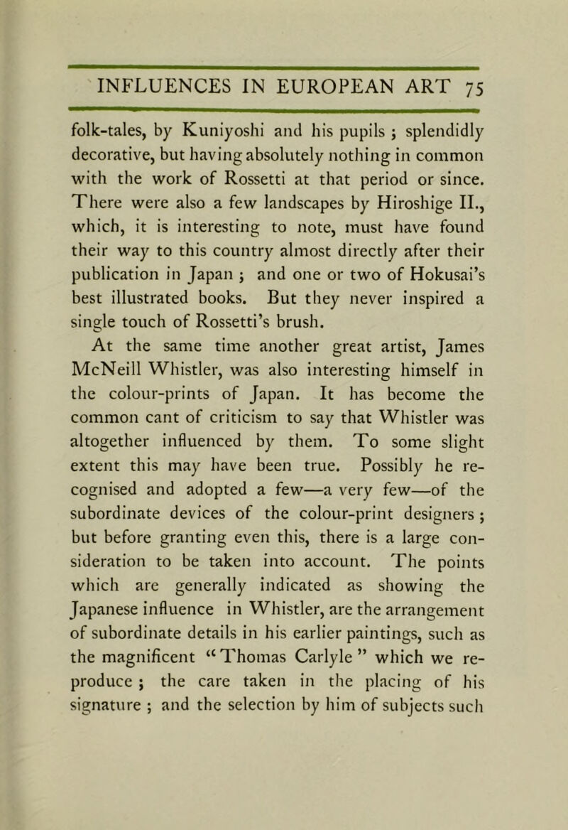 folk-tales, by Kuniyoshi and his pupils ; splendidly decorative, but having absolutely nothing in common with the work of Rossetti at that period or since. There were also a few landscapes by Hiroshige IL, which, it is interesting to note, must have found their way to this country almost directly after their publication in Japan ; and one or two of Hokusai’s best illustrated books. But they never inspired a single touch of Rossetti’s brush. At the same time another great artist, James McNeill Whistler, was also interesting himself in the colour-prints of Japan. It has become the common cant of criticism to say that Whistler was altogether influenced by them. To some slight extent this may have been true. Possibly he re- cognised and adopted a few—a very few—of the subordinate devices of the colour-print designers ; but before granting even this, there is a large con- sideration to be taken into account. The points which are generally indicated as showing the Japanese influence in Whistler, are the arrangement of subordinate details in his earlier paintings, such as the magnificent “ Thomas Carlyle ” which we re- produce ; the care taken in the placing of his signature ; and the selection by him of subjects such