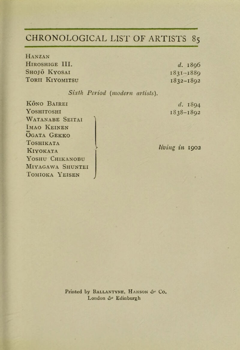 Hanzan Hiroshige III. Shojo Kyosai Torii Kiyomitsu Sixth Period {modern artists). Kono Bairei Yoshitoshi Watanabe Seitai Imao Keinen Ogata Gekko Toshikata Kiyokata Yoshu Chikanobu Miyagawa Shuntei Tomioka Yeisen d. 1896 1831- 1889 1832- 1892 d. 1894 1838-1892 living in 1902 Printed by Ballantvne, Hanson Co. London Edinburgh
