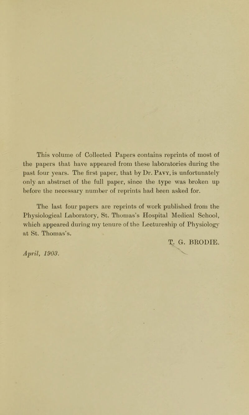 This volume of Collected Papers contains reprints of most of the papers that have appeared from these laboratories during the past four years. The first paper, that by Dr. Pavy, is unfortunately only an abstract of the full paper, since the type was broken up before the necessary number of reprints had been asked for. The last four papers are reprints of work published from the Physiological Laboratory, St. Thomas’s Hospital Medical School, which appeared during my tenure of the Lectureship of Physiology at St. Thomas’s. T. G. BRODIE. April, 1903.