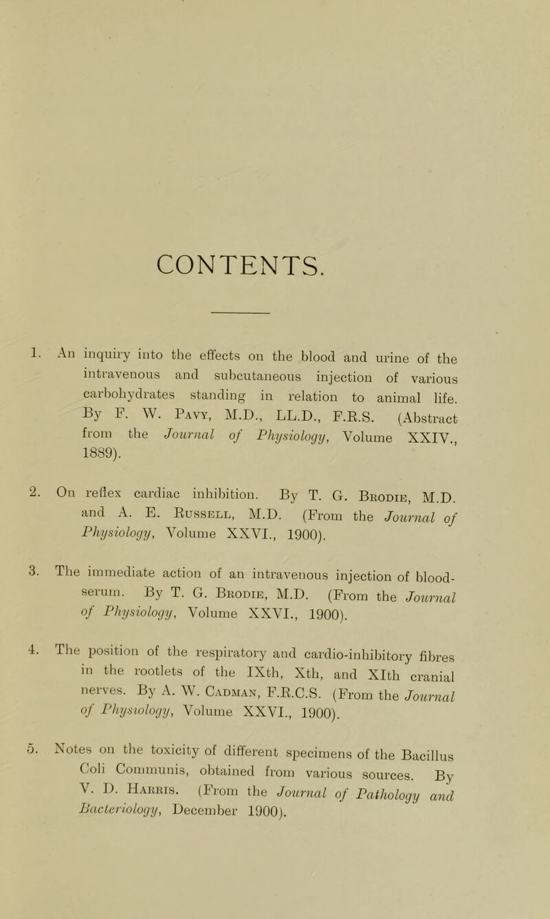 CONTENTS. 1. An inquiry into the eftects on the blood and urine of the intravenous and subcutaneous injection of various carbohydrates standing in relation to animal life. By P. W. Pavy, M.D., LL.D., P.R.S. (Abstract from the Journal of Physiology, Volume XXIV., 1889). 2. On reflex cardiac inhibition. By T. G. Brodib, M D and A. E. Russell, M.D. (Prom the Journal of Physiology, Volume XXVI., 1900). .3. The immediate action of an intravenous injection of blood- serum. By T. G. Brodie, M.D. (Prom the Journal of Physiology, Volume XXVI., 1900). I. The position of the respiratory and cardio-inhihitory fibres in the rootlets of the IXth, Xth, and Xlth cranial nerves. By A. W. Cadman, P.R.C.S. (Prom the Journal of Physiology, Volume XXVI., 1900). o. Notes on the toxicity of different specimens of the Bacillus Coli Communis, obtained from various sources. By V. D. Harris. (Prom the Journal of Pathology and Bacteriology, December 1900).