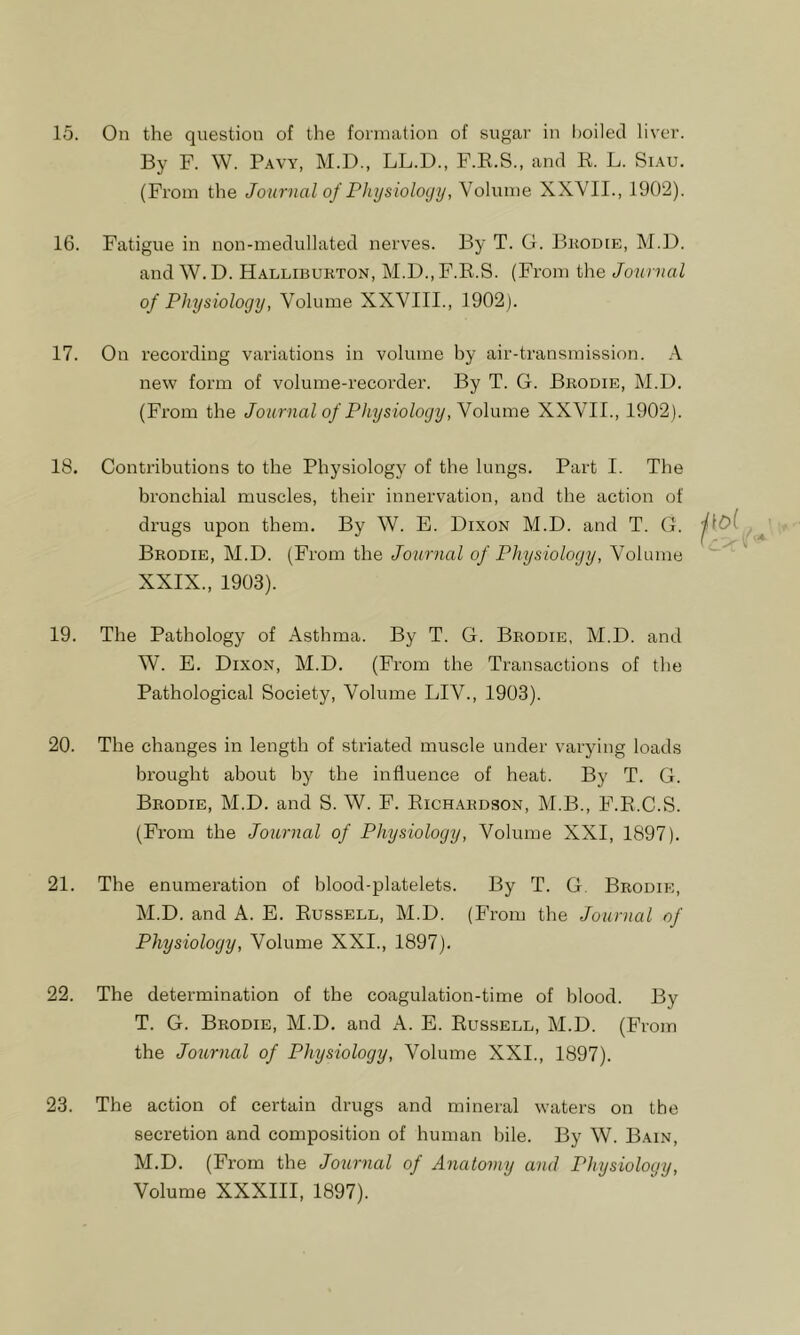 By F. W. Pavy, M.D., LL.D., F.R.S., and R. L. Siau. (From the Journal of Physiology, Volume XXVII., 1902). 16. Fatigue in non-medullated nerves. By T. G. Bkodie, M.I). and W. D. Halliburton, M.D., F.R.S. (From the Journal of Physiology, Volume XXVIII., 1902). 17. On recording variations in volume hy air-transmission. A new form of volume-recorder. By T. G. Bkodie, M.D. (From the Journal of Physiology, Yohune XXVII., 1902). 18. Contributions to the Physiology of the lungs. Part I. The bronchial muscles, their innervation, and the action of drugs upon them. By W. E. Dixon M.D. and T. G. Brodie, M.D. (From the Journal of Physiology, Volume XXIX., 1903). 19. The Pathology of Asthma. By T. G. Brodie, M.D. and W. E. Dixon, M.D. (From the Transactions of the Pathological Society, Volume LIV., 1903). 20. The changes in length of striated muscle under varying loads brought about hy the influence of heat. By T. G. Brodie, M.D. and S. W. F. Richardson, M.B., F.R.C.S. (From the Journal of Physiology, Volume XXI, 1897). 21. The enumeration of blood-platelets. By T. G Brodie, M.D. and A. E. Russell, M.D. (From the Journal of Physiology, Volume XXI., 1897). 22. The determination of the coagulation-time of blood. By T. G. Brodie, M.D, and A. E. Russell, M.D. (From the Journal of Physiology, Volume XXI., 1897). 23. The action of certain drugs and mineral waters on the secretion and composition of human bile. By W. Bain, M.D. (From the Journal of Anatomy and Physiology, Volume XXXIII, 1897).