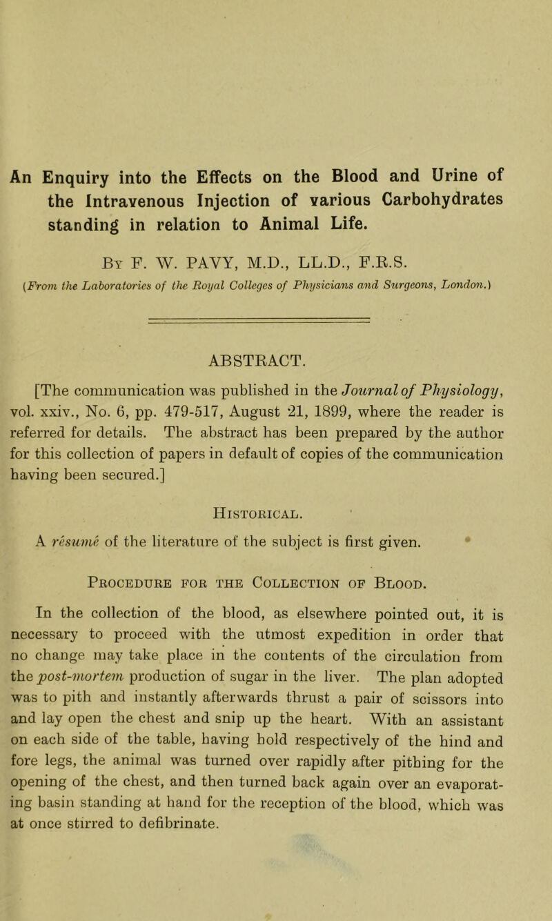 An Enquiry into the Effects on the Blood and Urine of the Intravenous Injection of various Carbohydrates standing in relation to Animal Life. By F. W. PAVY, M.D., LL.D., F.K.S. (From the Laboratories of the Royal Colleges of Physicians and Surgeons, London.) ABSTKACT. [The communication was published in the Journal of Physiolog]/, vol. xxiv., No. 6, pp. 479-517, August *21, 1899, where the reader is referred for details. The abstract has been prepared by the author for this collection of papers in default of copies of the communication having been secured.] Historical. A resume of the literature of the subject is first given. • Procedure for the Collection of Blood. In the collection of the blood, as elsewhere pointed out, it is necessary to proceed with the utmost expedition in order that no change may take place in the contents of the circulation from the post-mortem production of sugar in the liver. The plan adopted was to pith and instantly afterwards thrust a pair of scissors into and lay open the chest and snip up the heart. With an assistant on each side of the table, having hold respectively of the hind and fore legs, the animal was turned over rapidly after pithing for the opening of the chest, and then turned back again over an evaporat- ing basin standing at hand for the reception of the blood, which was at once stirred to defibrinate.