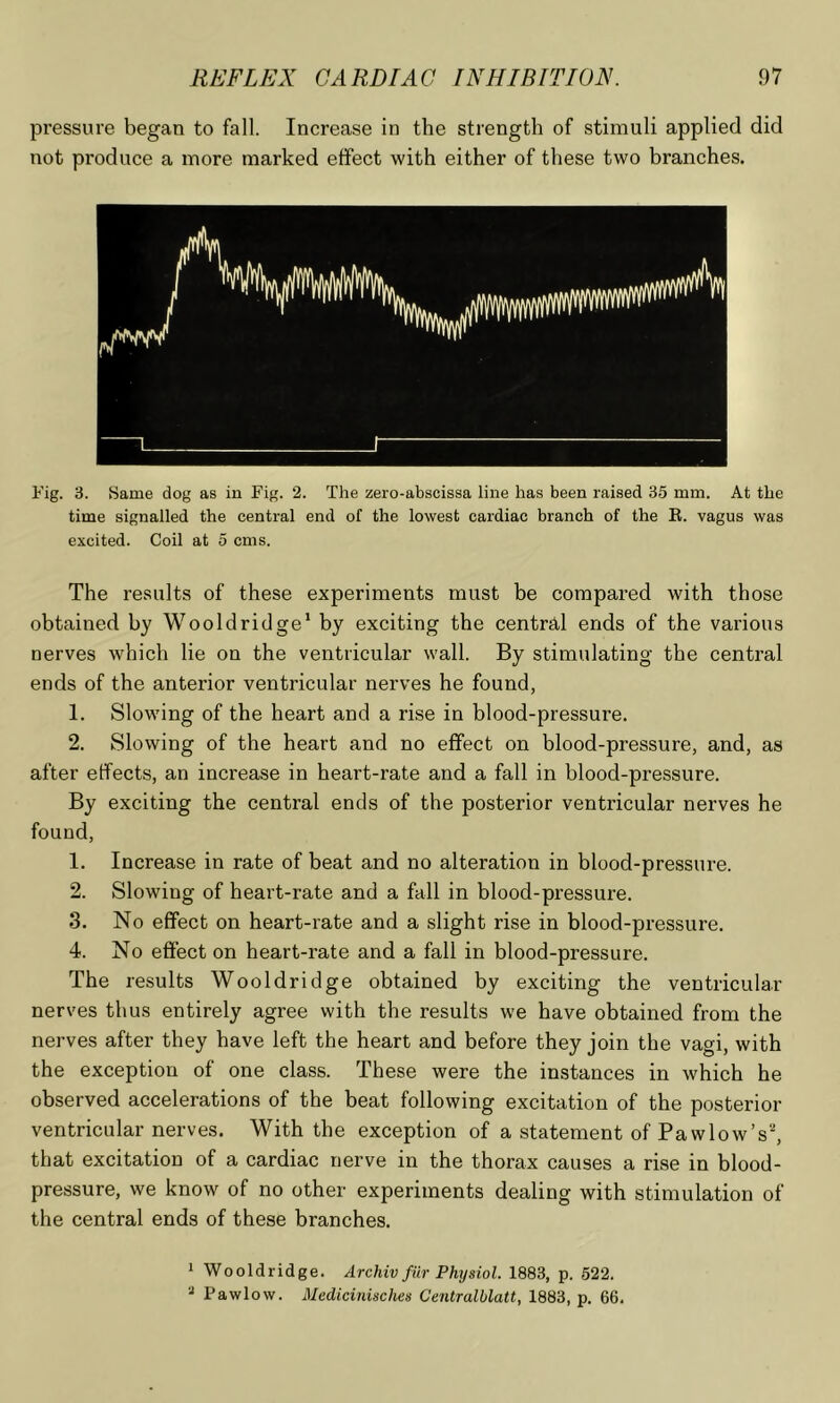 pressure began to fall. Increase in the strength of stimuli applied did not produce a more marked effect with either of these two branches. Fig. 3. Same dog as in Fig. 2. The zero-abscissa line has been raised 35 mm. At the time signalled the central end of the lowest cardiac branch of the E. vagus was excited. Coil at 5 cms. The results of these experiments must be compared with those obtained by Wooldridge* by exciting the central ends of the various nerves which lie on the ventricular wall. By stimulating the central ends of the anterior ventricular nerves he found, 1. Slowing of the heart and a rise in blood-pressure. 2. Slowing of the heart and no effect on blood-pressure, and, as after effects, an increase in heart-rate and a fall in blood-pressure. By exciting the central ends of the posterior ventricular nerves he found, 1. Increase in rate of beat and no alteration in blood-pressure. 2. Slowing of heart-rate and a fall in blood-pressure. 3. No effect on heart-rate and a slight rise in blood-pressure. 4. No effect on heart-rate and a fall in blood-pressure. The results Wooldridge obtained by exciting the ventricular nerves thus entirely agree with the results we have obtained from the nerves after they have left the heart and before they join the vagi, with the exception of one class. These were the instances in which he observed accelerations of the beat following excitation of the posterior ventricular nerves. With the exception of a statement of Pa wlow’s^ that excitation of a cardiac nerve in the thorax causes a rise in blood- pressure, we know of no other experiments dealing with stimulation of the central ends of these branches. 1 Wooldridge. Archiv fur Physiol. 1883, p. 522, * Pawlow. Mcdicinisches Centralblatt, 1883, p. 66.