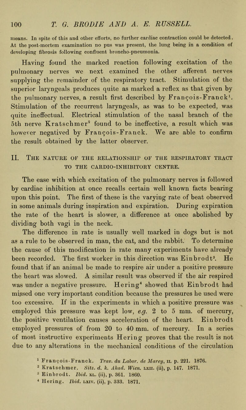 means. In spite of this and other efforts, no further cardiac contraction could be detected. At the post-mortem examination no pus was present, the lung being in a condition of developing fibrosis following confluent broncho-pneumonia. Having found the marked reaction following excitation of the pulmonary nerves we next examined the other afferent nerves supplying the remainder of the respiratory tract. Stimulation of the superior laryngeals produces quite as marked a reflex as that given by the pulmonary nerves, a result first described by Frangois-Franckh Stimulation of the recurrent laryngeals, as was to be expected, was quite ineffectual. Electrical stimulation of the nasal branch of the 5th nerve Kratschmer^ found to be ineffective, a result which was however negatived by Fran9ois-Franck. We are able to confirm the result obtained by the latter observer. 11. The nature of the relationship of the respiratory tract TO THE CARDIO-INHIBITORY CENTRE. The ease with which excitation of the pulmonary nerves is followed by cardiac inhibition at once recalls certain well known facts bearing upon this point. The first of these is the varying rate of beat observed in some animals during inspiration and expiration. During expiration the rate of the heart is slower, a difference at once abolished by dividing both vagi in the neck. The difference in rate is usually well marked in dogs but is not as a rule to be observed in man, the cat, and the rabbit. To determine the cause of this modification in rate many experiments have already been recorded. The first worker in this direction was Einbrodt®. He found that if an animal be made to respire air under a positive pressure the heart was slowed. A similar result was observed if the air respired was under a negative pressure. Hering^ showed that Einbrodt had missed one very important condition because the pressures he used were too excessive. If in the experiments in which a positive pressure was employed this pressure was kept low, e.g. 2 to 5 mm. of mercury, the positive ventilation causes acceleration of the heart. Einbrodt employed pressures of from 20 to 40 mm. of mercury. In a series of most instructive experiments Hering proves that the result is not due to any alterations in the mechanical conditions of the circulation * Franc;ois-Fi-anck, Truv. du Labor, de Marey, ii. p. 221. 1876. ^ Kratschmer. Sitz. d. k. Akad. Wien. lxii. (ii), p. 147. 1871. '■> Einbrodt. Ibid. xl. (ii), p. 361. 1860. ■* Hering. Ibid. lxiv. (ii), p. 333. 1871.