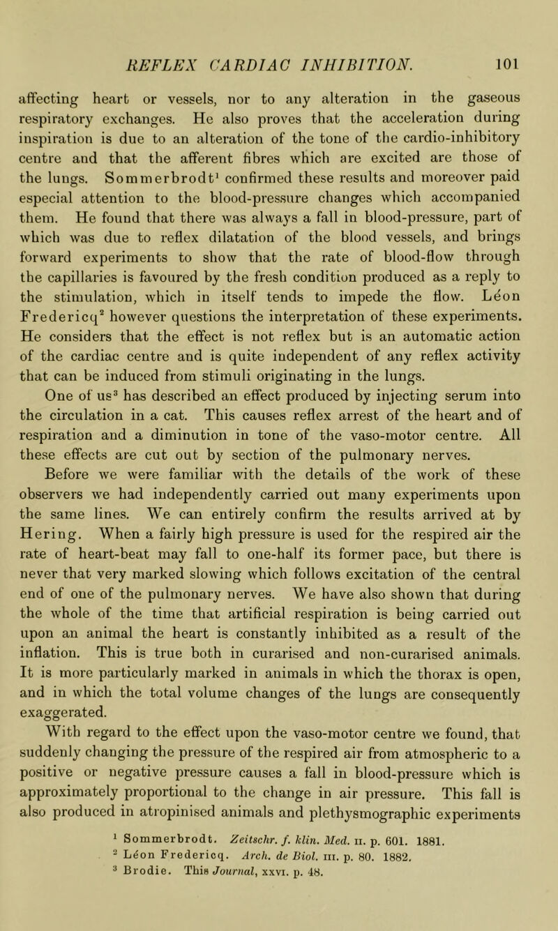 affecting heart or vessels, nor to any alteration in the gaseous respiratory exchanges. He also proves that the acceleration during inspiration is due to an alteration of the tone of the cardio-inhibitory centre and that the afferent fibres which are excited are those of the lungs. Sommerbrodt* confirmed these results and moreover paid especial attention to the blood-pressure changes which accompanied them. He found that there was always a fall in blood-pressure, part of which was due to reflex dilatation of the blood vessels, and brings forward experiments to show that the rate of blood-flow through the capillaries is favoured by the fresh condition produced as a reply to the stimulation, which in itself tends to impede the flow. Leon Fredericq’* however questions the interpretation of these experiments. He considers that the effect is not reflex but is an automatic action of the cardiac centre and is quite independent of any reflex activity that can be induced from stimuli originating in the lungs. One of us® has described an effect produced by injecting serum into the circulation in a cat. This causes reflex arrest of the heart and of respiration and a diminution in tone of the vaso-motor centre. All these effects are cut out by section of the pulmonary nerves. Before we were familiar with the details of the work of these observers we had independently carried out many experiments upon the same lines. We can entirely confirm the results arrived at by Hering, When a fairly high pressure is used for the respired air the rate of heart-beat may fall to one-half its former pace, but there is never that very marked slowing which follows excitation of the central end of one of the pulmonary nerves. We have also shown that during the whole of the time that artificial respiration is being carried out upon an animal the heart is constantly inhibited as a result of the inflation. This is true both in curarised and non-curarised animals. It is more particularly marked in animals in which the thorax is open, and in which the total volume changes of the lungs are consequently exaggerated. With regard to the effect upon the vaso-motor centre we found, that suddenly changing the pressure of the respired air from atmospheric to a positive or negative pressure causes a fall in blood-pressure which is approximately proportional to the change in air pressure. This fall is also produced in atropinised animals and plethysmographic experiments * Sommerbrodt. Zeitschr. f. Idin. Med. ii.-g. ^01. 1881. - L^on Fredericq. Arch, de Biol. iii. p. 80. 1882. * Brodie. This Journal, xxvi. p. 48.