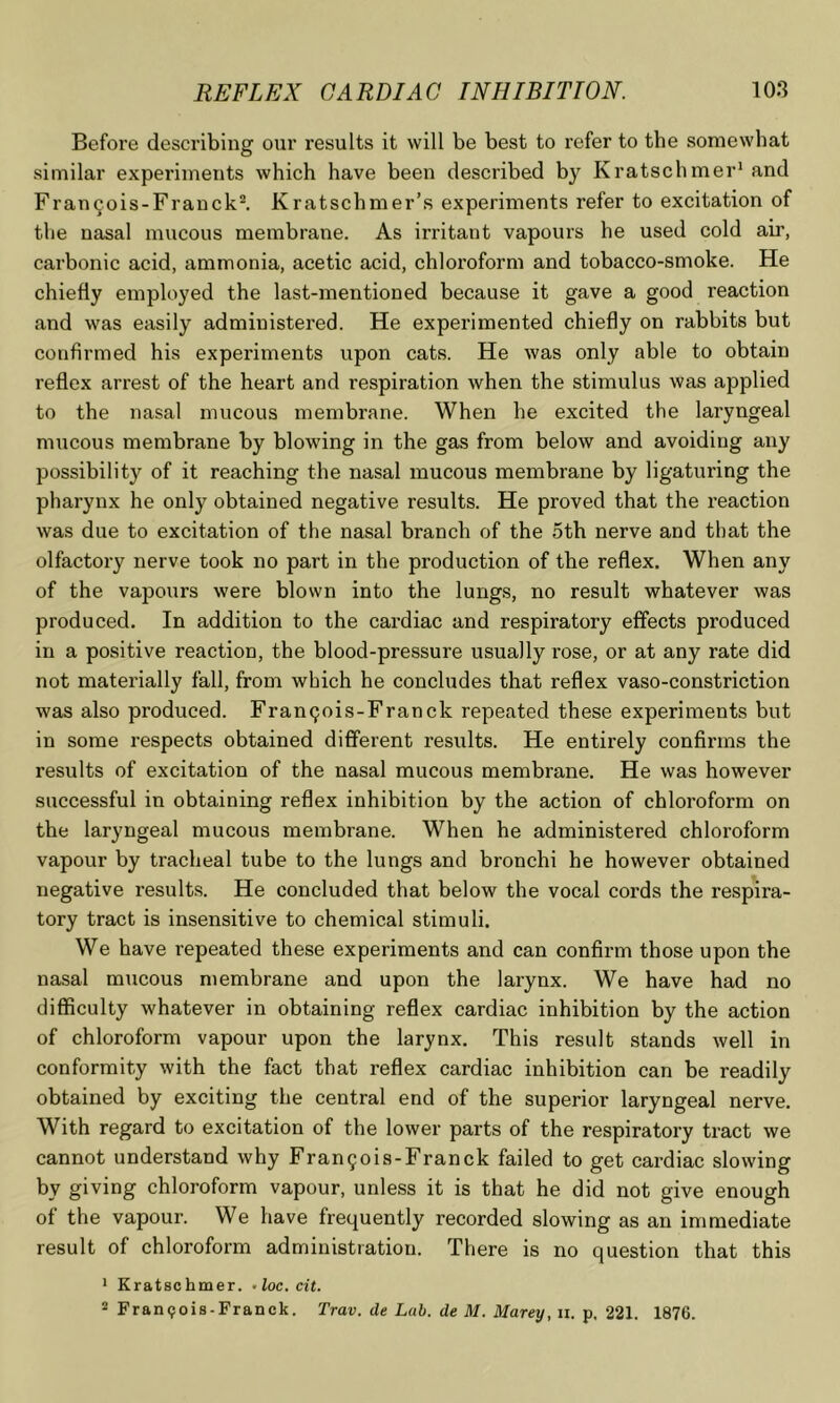 Before describing our results it will be best to refer to the somewhat similar experiments which have been described by Kratschmer* and Francois-Franck^ Kratschmer’s experiments refer to excitation of the nasal mucous membrane. As irritant vapours he used cold ah’, carbonic acid, ammonia, acetic acid, chloroform and tobacco-smoke. He chiefly employed the last-mentioned because it gave a good reaction and was easily administered. He experimented chiefly on rabbits but confirmed his experiments upon cats. He was only able to obtain reflex arrest of the heart and respiration when the stimulus was applied to the nasal mucous membrane. When he excited the laryngeal mucous membrane by blowing in the gas from below and avoiding any possibility of it reaching the nasal mucous membrane by ligaturing the pharynx he only obtained negative results. He proved that the reaction was due to excitation of the nasal branch of the 5th nerve and that the olfactory nerve took no part in the production of the reflex. When any of the vapours were blown into the lungs, no result whatever was produced. In addition to the cardiac and respiratory effects produced in a positive reaction, the blood-pressure usually rose, or at any rate did not materially fall, from which he concludes that reflex vaso-constriction was also produced. Fran9ois-Franck repeated these experiments but in some respects obtained different results. He entirely confirms the results of excitation of the nasal mucous membrane. He was however successful in obtaining reflex inhibition by the action of chloroform on the laryngeal mucous membrane. When he administered chloroform vapour by tracheal tube to the lungs and bronchi he however obtained negative results. He concluded that below the vocal cords the respira- tory tract is insensitive to chemical stimuli. We have repeated these experiments and can confirm those upon the nasal mucous membrane and upon the larynx. We have had no difficulty whatever in obtaining reflex cardiac inhibition by the action of chloroform vapour upon the larynx. This result stands well in conformity with the fact that reflex cardiac inhibition can be readily obtained by exciting the central end of the superior laryngeal nerve. With regard to excitation of the lower parts of the respiratory tract we cannot understand why Frangois-Franck failed to get cardiac slowing by giving chloroform vapour, unless it is that he did not give enough of the vapour. We have frequently recorded slowing as an immediate result of chloroform administration. There is no question that this * Eratschmer. -loc. cit. 2 Fran<?ois-Franck. Trav. de Lab. de M. Marey, ii. p, 221. 1876.