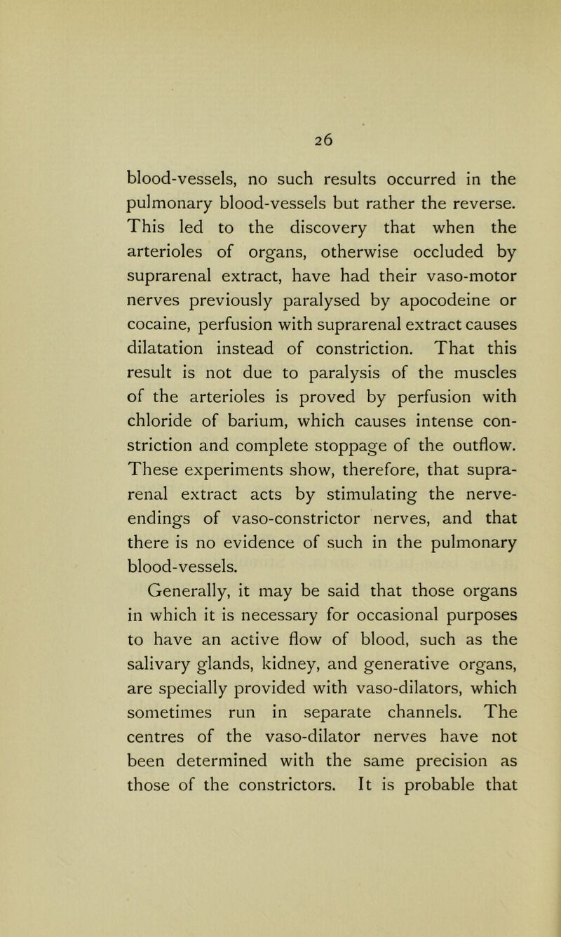 blood-vessels, no such results occurred in the pulmonary blood-vessels but rather the reverse. This led to the discovery that when the arterioles of organs, otherwise occluded by suprarenal extract, have had their vaso-motor nerves previously paralysed by apocodeine or cocaine, perfusion with suprarenal extract causes dilatation instead of constriction. That this result is not due to paralysis of the muscles of the arterioles is proved by perfusion with chloride of barium, which causes intense con- striction and complete stoppage of the outflow. These experiments show, therefore, that supra- renal extract acts by stimulating the nerve- endings of vaso-constrictor nerves, and that there is no evidence of such in the pulmonary blood-vessels. Generally, it may be said that those organs in which it is necessary for occasional purposes to have an active flow of blood, such as the salivary glands, kidney, and generative organs, are specially provided with vaso-dilators, which sometimes run in separate channels. The centres of the vaso-dilator nerves have not been determined with the same precision as those of the constrictors. It is probable that
