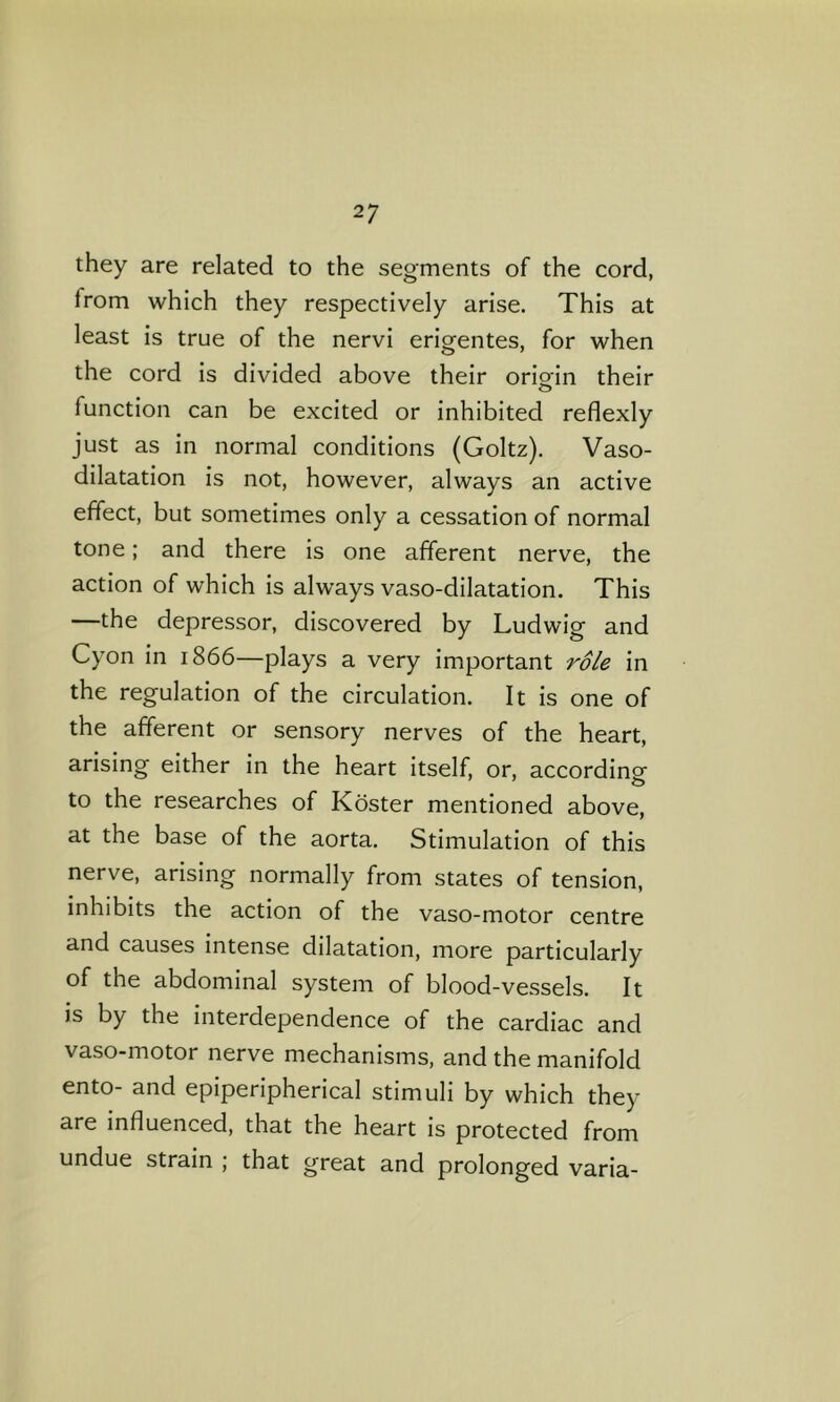 they are related to the segments of the cord, Irom which they respectively arise. This at least is true of the nervi erigentes, for when the cord is divided above their oriorin their O function can be excited or inhibited reflexly just as in normal conditions (Goltz). Vaso- dilatation is not, however, always an active effect, but sometimes only a cessation of normal tone; and there is one afferent nerve, the action of which is always vaso-dilatation. This —the depressor, discovered by Ludwig and Cyon in 1866—plays a very important role in the regulation of the circulation. It is one of the afferent or sensory nerves of the heart, arising either in the heart itself, or, according to the researches of Koster mentioned above, at the base of the aorta. Stimulation of this nerve, arising normally from states of tension, inhibits the action of the vaso-motor centre and causes intense dilatation, more particularly of the abdominal system of blood-vessels. It is by the interdependence of the cardiac and vaso-motor nerve mechanisms, and the manifold ento- and epiperipherical stimuli by which they are influenced, that the heart is protected from undue strain ; that great and prolonged varia-