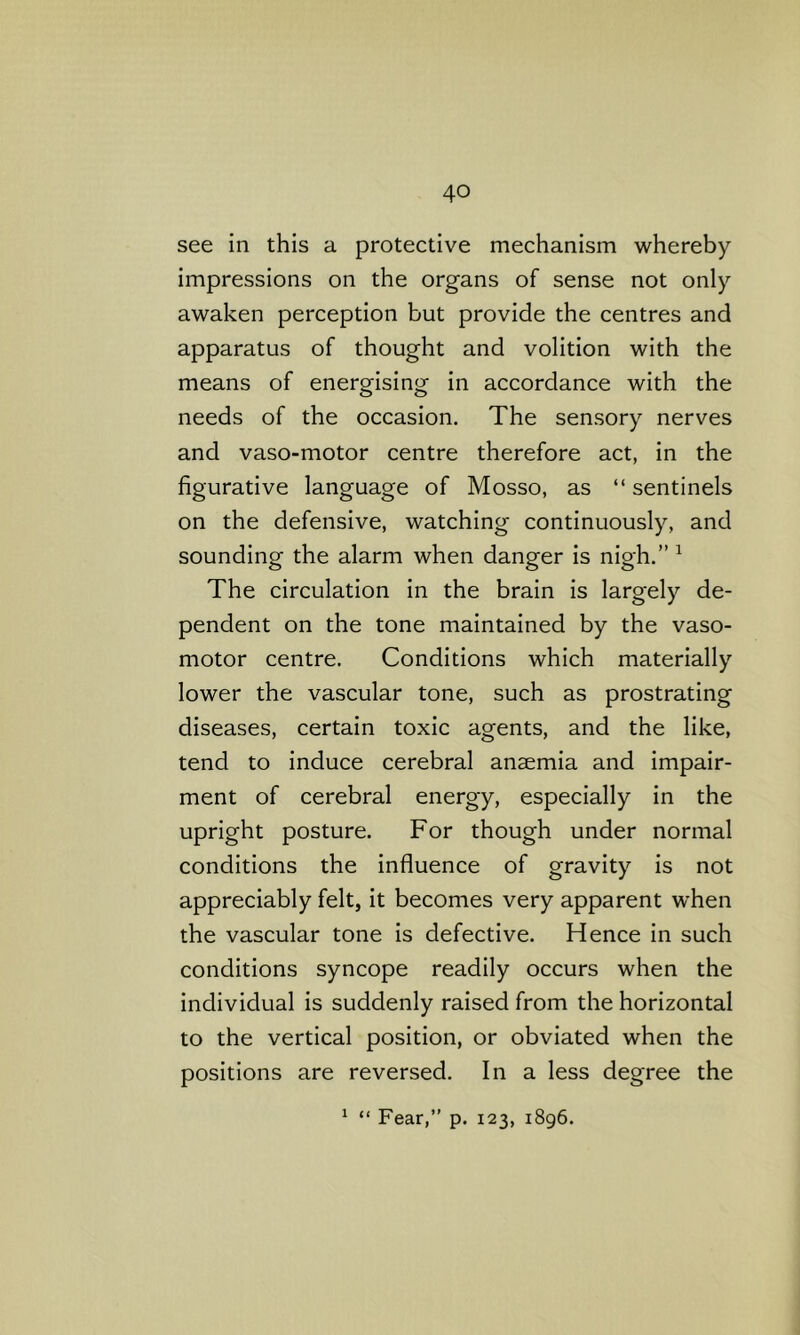 see in this a protective mechanism whereby impressions on the organs of sense not only awaken perception but provide the centres and apparatus of thought and volition with the means of energising in accordance with the needs of the occasion. The sensory nerves and vaso-motor centre therefore act, in the figurative language of Mosso, as “ sentinels on the defensive, watching continuously, and sounding the alarm when danger is nigh.” ^ The circulation in the brain is largely de- pendent on the tone maintained by the vaso- motor centre. Conditions which materially lower the vascular tone, such as prostrating diseases, certain toxic agents, and the like, tend to induce cerebral anaemia and impair- ment of cerebral energy, especially in the upright posture. For though under normal conditions the influence of gravity is not appreciably felt, it becomes very apparent when the vascular tone is defective. Hence in such conditions syncope readily occurs when the individual is suddenly raised from the horizontal to the vertical position, or obviated when the positions are reversed. In a less degree the ^ “ Fear,” p. 123, 1896.