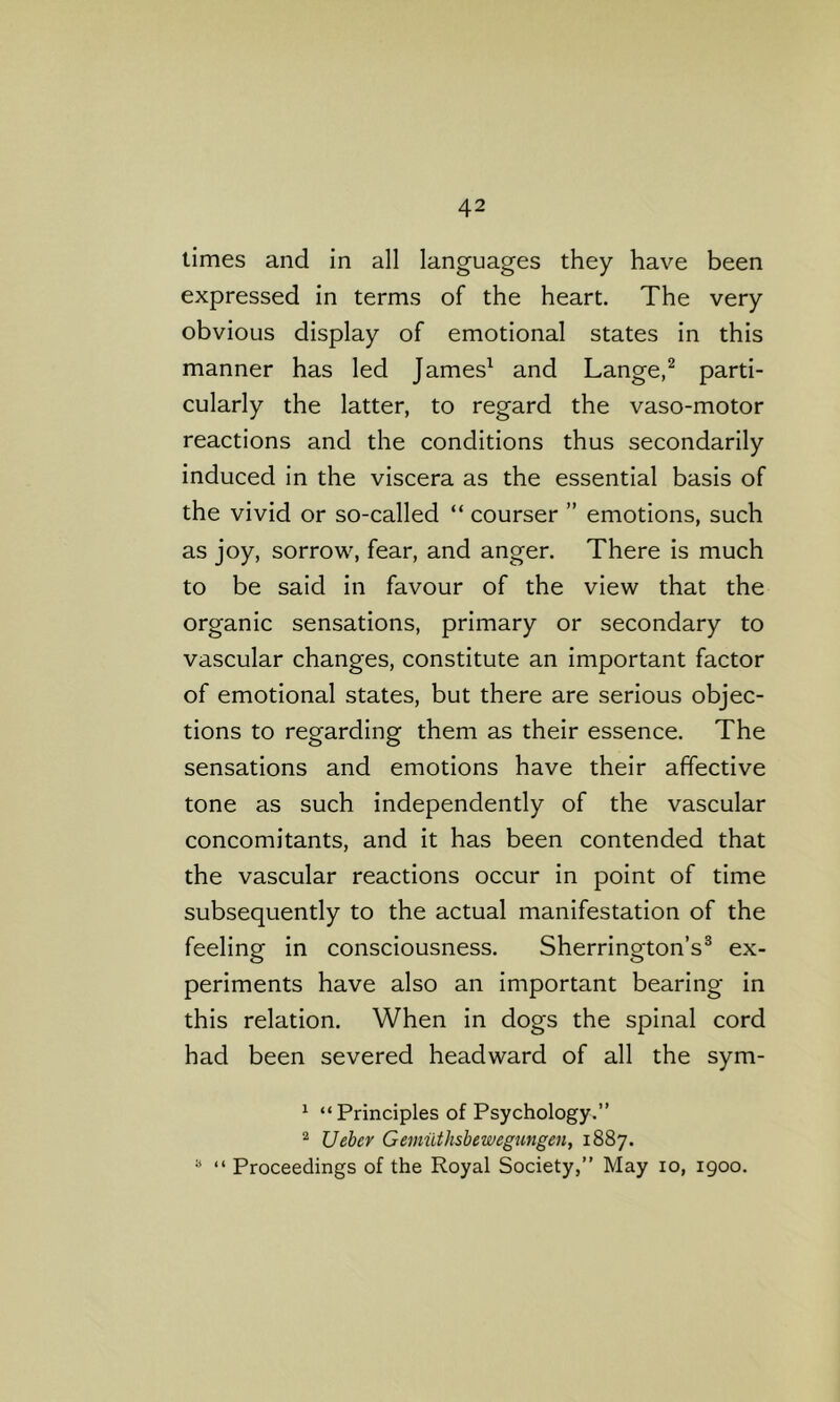 times and in all languages they have been expressed in terms of the heart. The very obvious display of emotional states in this manner has led James^ and Lange,^ parti- cularly the latter, to regard the vaso-motor reactions and the conditions thus secondarily induced in the viscera as the essential basis of the vivid or so-called “ courser ” emotions, such as joy, sorrow, fear, and anger. There is much to be said in favour of the view that the organic sensations, primary or secondary to vascular changes, constitute an important factor of emotional states, but there are serious objec- tions to regarding them as their essence. The sensations and emotions have their affective tone as such independently of the vascular concomitants, and it has been contended that the vascular reactions occur in point of time subsequently to the actual manifestation of the feeling in consciousness. Sherrington’s® ex- periments have also an important bearing in this relation. When in dogs the spinal cord had been severed headward of all the sym- ^ “Principles of Psychology.” Ueber Gemuthsbewegungen, 1887. “ “ Proceedings of the Royal Society,” May 10, 1900.