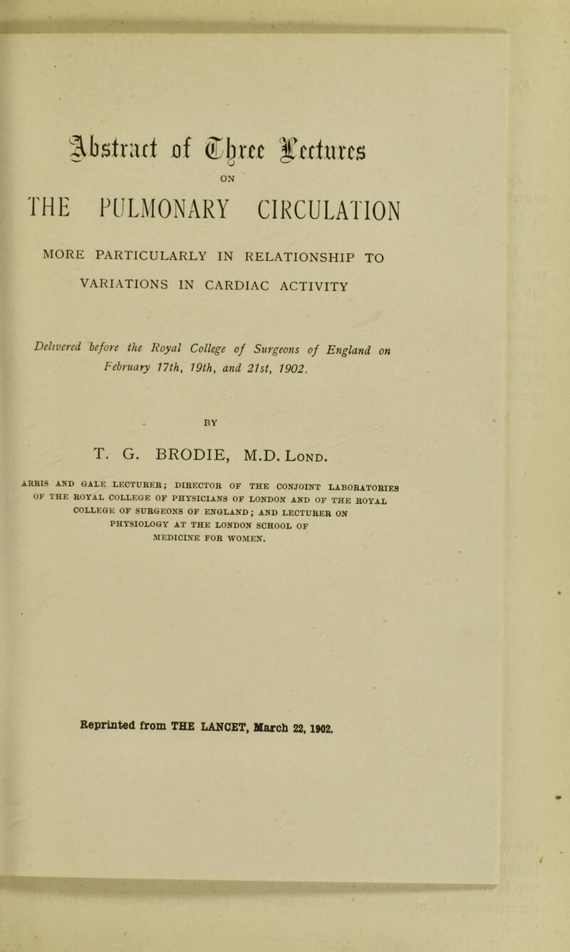 Abstract of Cbrtc J'tcturcs ON THE PULMONARY CIRCULATION MORE PARTICULARLY IN RELATIONSHIP TO VARIATIONS IN CARDIAC ACTIVITY Delivered before the Royal College of Surgeons of England on February 17th, 19th, and 21st, 1902. BY T. G. BRODIE, M.D. Lond. ARRIS AND GALE LECTURER J DIRECTOR OF THE CONJOINT LABORATORIES OF I HE ROYAL COLLEGE OF PHYSICIANS OF LONDON AND OF THE ROYAL COLLEGE OF SURGEONS OF ENGLAND; AND LECTURER ON PHYSIOLOGY AT THE LONDON SCHOOL OF MEDICINE FOR WOMEN. Reprinted from THE LANCET, March 22,1902,