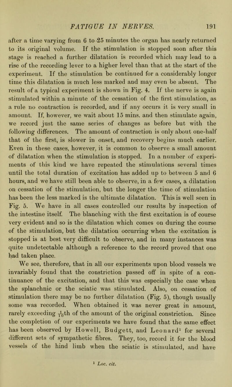 after a time varying from 6 to -25 minutes the organ has nearly returned to its original volume. If the stimulation is stopped soon after this stage is reached a further dilatation is recorded which may lead to a rise of the recording lever to a higher level than that at the start of the experiment. If the stimulation be continued for a considerably longer time this dilatation is much less mai'ked and may even be absent. The result of a typical experiment is shown in Fig. 4. If the nerve is again stimulated within a minute of the cessation of the first stimulation, as a rule no contraction is recorded, and if any occurs it is very small in amount. If, however, we wait about 15 mins, and then stimulate again, we record just the same series of changes as before but with the following differences. The amount of contraction is only about one-half that of the first, is slower in onset, and recovery begins much earlier. Even in these cases, however, it is common to observe a small amount of dilatation when the stimulation is stopped. In a number of experi- ments of this kind we have repeated the stimulations several times until the total duration of excitation has added up to between 5 and 6 hours, and we have still been able to observe, in a few cases, a dilatation on cessation of the stimulation, but the longer the time of stimulation has been the less marked is the ultimate dilatation. This is well seen in Fig. 5. We have in all cases controlled our results by inspection of the intestine itself. The blanching with the first excitation is of course very evident and so is the dilatation which comes on during the course of the stimulation, but the dilatation occurring when the excitation is stopped is at best very difficult to observe, and in many instances Avas quite undetectable although a reference to the record proved that one had taken place. We see, therefore, that in all our experiments upon blood vessels we invariably found that the constriction passed off in spite of a con- tinuance of the excitation, and that this was especially the case when the splanchnic or the sciatic Avas stimulated. Also, on cessation of stimulation there may be no further dilatation (Fig. 5), though usually some Avas recorded. When obtained it was never great in amount, rarely exceeding y\jth of the amount of the original constriction. Since the completion of our experiments we have found that the same effect has been observed by Howell, Budgett, and Leonard^ for several different sets of sympathetic fibres. They, too, record it for the blood vessels of the hind limb when the sciatic is stimulated, and have 1 Loc. cit.