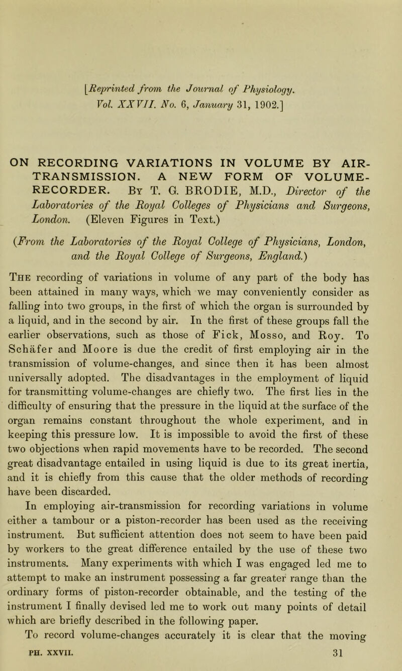 \Reprinted from the Jouimal of Physiology. Vol. XXVII. No. 6, January 31, 1902.] ON RECORDING VARIATIONS IN VOLUME BY AIR- TRANSMISSION. A NEW FORM OF VOLUME- RECORDER. By T. G. BRODIE, M.D., Director of the Laboratories of the Royal Colleges of Physicians and Surgeons, London. (Eleven Figures in Text.) {From the Laboratories of the Royal College of Physicians, London, and the Royal College of Surgeons, England.) The recording of variations in volume of any part of the body has been attained in many Y^ays, which we may conveniently consider as falling into two groups, in the first of which the organ is surrounded by a liquid, and in the second by air. In the first of these groups fall the earlier observations, such as those of Fick, Mosso, and Roy. To Schafer and Moore is due the credit of first employing air in the transmission of volume-changes, and since then it has been almost universally adopted. The disadvantages in the employment of liquid for transmitting volume-changes are chiefly two. The first lies in the difficulty of ensuring that the pressure in the liquid at the surface of the organ remains constant throughout the whole experiment, and in keeping this pressure low. It is impossible to avoid the first of these two objections when rapid movements have to be recorded. The second great disadvantage entailed in using liquid is due to its great inertia, and it is chiefly from this cause that the older methods of recording have been discarded. In employing air-transmission for recording variations in volume either a tambour or a piston-recorder has been used as the receiving instrument. But sufficient attention does not seem to have been paid by workers to the great difference entailed by the use of these two instruments. Many experiments with which I was engaged led me to attempt to make an instrument possessing a far greater range than the ordinary forms of piston-recorder obtainable, and the testing of the instrument I finally devised led me to work out many points of detail which are briefly described in the following paper. To record volume-changes accurately it is clear that the moving