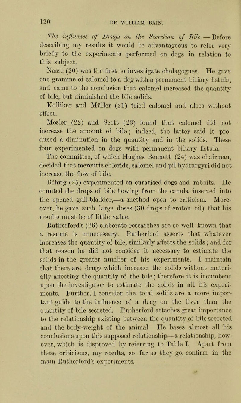 The, injluence of Drugs on the Secretion of Bile. — Before describing iny results it would be advantageous to refer very briefly to the experiments performed on dogs in relation to this subject. l^asse (20) was the first to investigate cholagogues. He gave one gramme of calomel to a dog with a permanent biliary fistula, and came to the conclusion that calomel increased the quantity of bile, but diminished the bile solids. Iv()lliker and Muller (21) tried calomel and aloes without effect. Mosler (22) and Scott (23) found that calomel did not increase the amount of bile ; indeed, the latter said it pro- duced a diminution in the quantity and in the solids. These four experimented on dogs with permanent biliary fistula. The committee, of which Hughes Bennett (24) was chairman, decided that mercuric chloride, calomel and pil hydrargyri did not increase the flow of bile. Bohrig (25) experimented on curarised dogs and rabbits. He counted the drops of bile flowing from the cariula inserted into the opened gall-bladder,—a method open to criticism. More- over, he gave such large doses (30 drops of croton oil) that his results must be of little value. Paitherford’s (26) elaborate researches are so well known that a resume is unnecessary. Eutherford asserts that whatever increases the quantity of bile, similarly affects the solids ; and for that reason he did not consider it necessary to estimate the solids in the greater number of his experiments. I maintain that there are drugs which increase the solids without materi- ally affecting the quantity of the bile; therefore it is incumbent upon the investigator to estimate the solids in all his experi- ments. Further, I consider the total solids are a more impor- tant guide to the influence of a drug on the liver than the quantity of bile secreted. Eutherford attaches great importance to the relationship existing between the quantity of bile secreted and the body-weight of the animal. He bases almost all his conclusions upon this supposed relationship—a relationship, how- ever, wl'iich is disproved by referring to Table I. Apart from these criticisms, my results, so far as they go, confirm in the main Eutherford’s experiments.