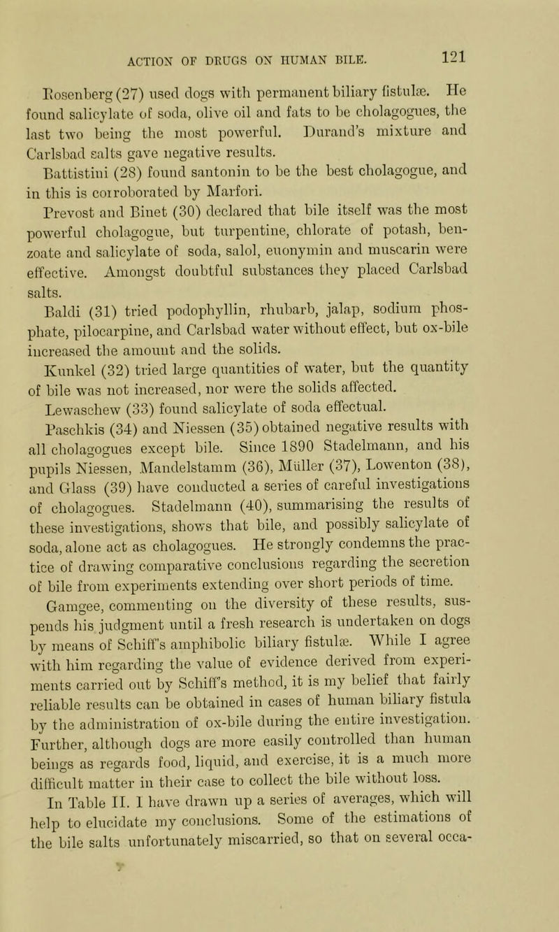 I’kosenberg (27) used dogs with pernuinent biliary flstulie. ITe found salicylate of soda, olive oil and fats to be cholagognes, the last two being the most powerful, Durand’s mixture and Carlsbad salts gave negative results. Dattistiui (28) found santonin to be the best cholagogue, and in this is coiroborated by Marfori. Prevost and Biiiet (30) declared that bile itself was the most powerful cholagogue, but turpentine, chlorate of potash, ben- zoate and salicylate of soda, salol, euonymin and muscarin were effective. Amongst doubtful substances they placed Carlsbad salts. Baku (31) tried podophyllin, rhubarb, jalap, sodium phos- phate, pilocarpine, and Carlsbad water without effect, but ox-bile increased tbe amount and the solids. Kunkel (32) tried large quantities of water, but the quantity of bile was not increased, nor were the solids affected. Lewaschew (33) found salicylate of soda effectual. Paschkis (34) and Niessen (35) obtained negative results with all cholagognes except bile. Since 1890 Stadelmann, and his pupils Niessen, Mandelstamm (36), Muller (37), Lowenton (38), and Glass (39) have conducted a series of careful investigations of cholagognes. Stadelmann (40), summarising the results of these investigations, shows that bile, and possibly salicylate of soda, alone act as cholagognes. He strongly condemns the prac- tice of drawing comparative conclusions regarding the secretion of bile from experiments extending over short periods of time. Gamgee, commenting on the diversity of these results, sus- pends his judgment until a fresh research is undertaken on dogs by means of Schiff's amphibolic biliary fistulie. While I agree with him regarding the value of evidence derived from experi- ments carried out by Schiff’s method, it is my belief that faiily reliable results can be obtained in cases of human biliary fistula by the administration of ox-bile during the entire investigation. Further, although dogs are more easily controlled than human beings as regards food, liquid, and exercise, it is a much more difficult matter in their case to collect the bile without loss. In Table II. 1 have drawn up a series of averages, which will help to elucidate my conclusions. Some of the estimations of the bile salts unfortunately miscarried, so that on several occa-