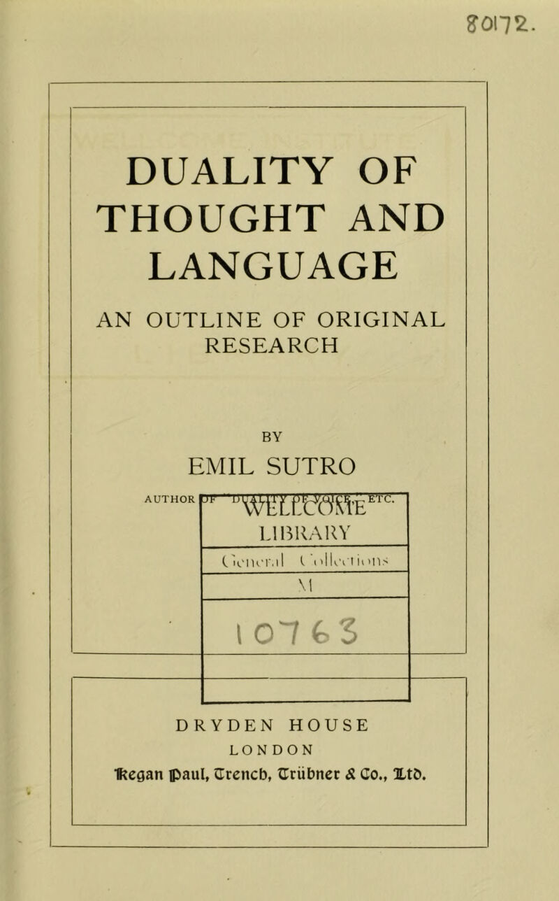 J0172. DUALITY OF THOUGHT AND LANGUAGE AN OUTLINE OF ORIGINAL RESEARCH BY EMIL SUTRO AUTHOR IJF U I.IBKAUY Ca'IUT.ll I'llcClii'lIS \1 lOlGS DRYDEN HOUSE LONDON ■Regan Paul, JTreneb, ^Criibner S. Co., XtO.