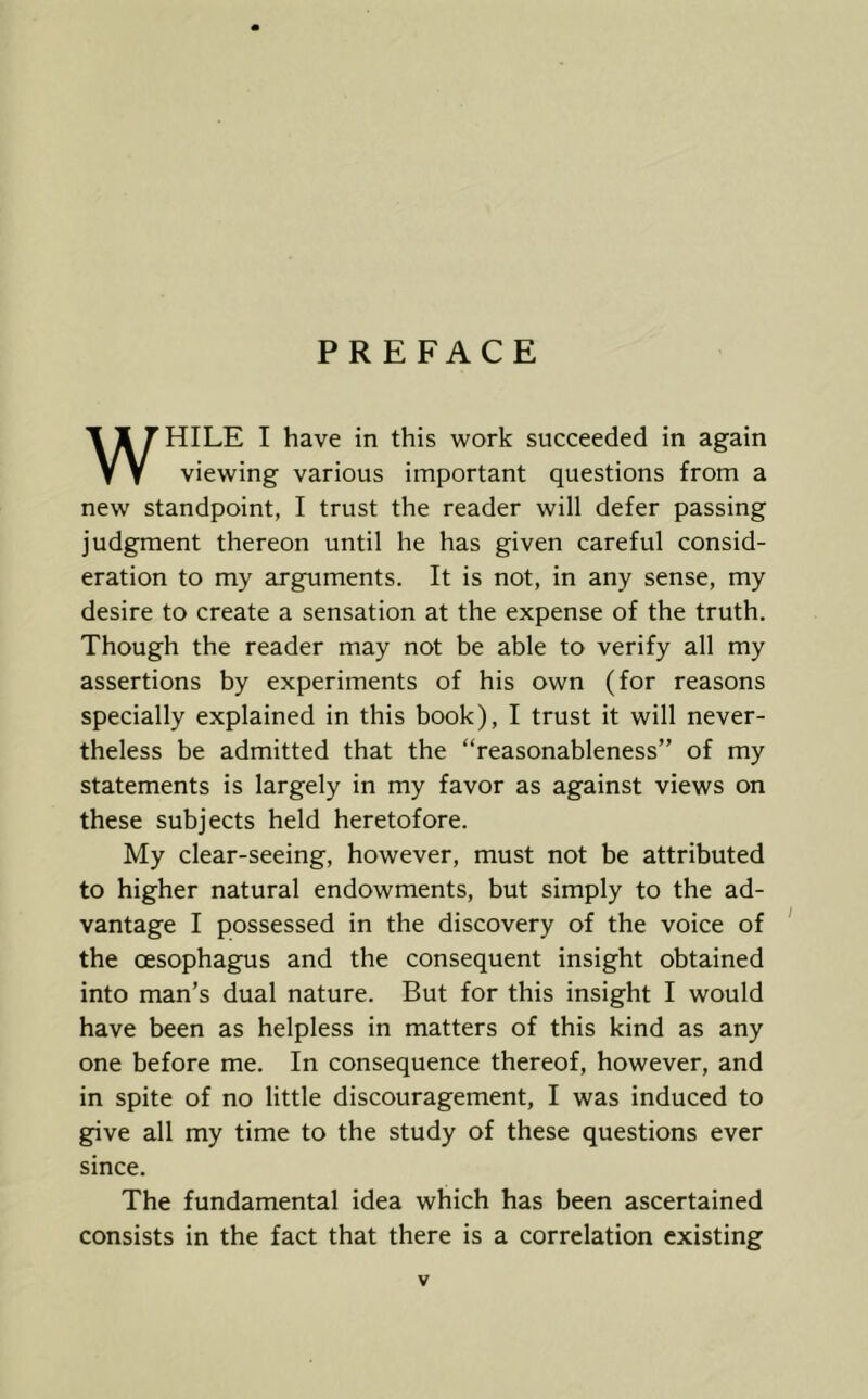 PREFACE WHILE I have in this work succeeded in again viewing various important questions from a new standpoint, I trust the reader will defer passing judgment thereon until he has given careful consid- eration to my arguments. It is not, in any sense, my desire to create a sensation at the expense of the truth. Though the reader may not be able to verify all my assertions by experiments of his own (for reasons specially explained in this book), I trust it will never- theless be admitted that the “reasonableness” of my statements is largely in my favor as against views on these subjects held heretofore. My clear-seeing, however, must not be attributed to higher natural endowments, but simply to the ad- vantage I possessed in the discovery of the voice of ' the oesophagus and the consequent insight obtained into man’s dual nature. But for this insight I would have been as helpless in matters of this kind as any one before me. In consequence thereof, however, and in spite of no little discouragement, I was induced to give all my time to the study of these questions ever since. The fundamental idea which has been ascertained consists in the fact that there is a correlation existing