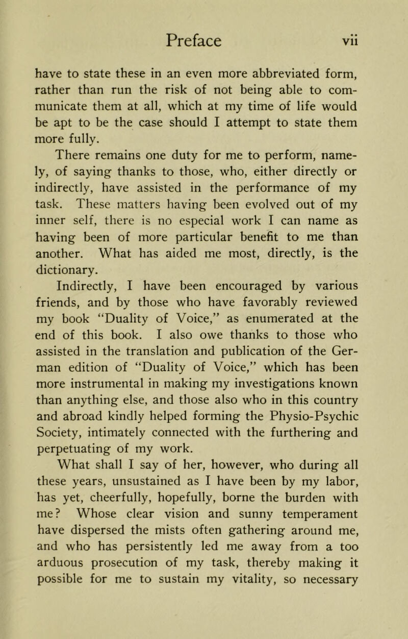 have to state these in an even more abbreviated form, rather than run the risk of not being able to com- municate them at all, which at my time of life would be apt to be the case should I attempt to state them more fully. There remains one duty for me to perform, name- ly, of saying thanks to those, who, either directly or indirectly, have assisted in the performance of my task. These matters having been evolved out of my inner self, there is no especial work I can name as having been of more particular benefit to me than another. What has aided me most, directly, is the dictionary. Indirectly, I have been encouraged by various friends, and by those who have favorably reviewed my book “Duality of Voice,” as enumerated at the end of this book. I also owe thanks to those who assisted in the translation and publication of the Ger- man edition of “Duality of Voice,” which has been more instrumental in making my investigations known than anything else, and those also who in this country and abroad kindly helped forming the Physio-Psychic Society, intimately connected with the furthering and perpetuating of my work. What shall I say of her, however, who during all these years, unsustained as I have been by my labor, has yet, cheerfully, hopefully, borne the burden with me ? Whose clear vision and sunny temperament have dispersed the mists often gathering around me, and who has persistently led me away from a too arduous prosecution of my task, thereby making it possible for me to sustain my vitality, so necessary