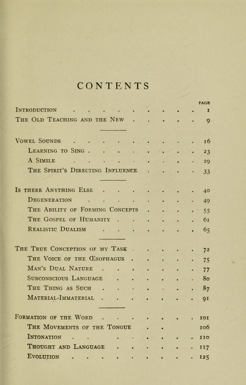 CON 1'ENTS Introduction PAGE I The Old Teaching and the New • 9 Vowel Sounds i6 Learning to Sing .... 23 A Simile 29 The Spirit’s Directing Influence 33 Is there Anything Else 40 Degeneration .... 49 The Ability of Forming Concepts 55 The Gospel of Humanity . 6r Realistic Dualism 65 The True Conception of my Task . 72 The Voice of the (Esophagus . 75 Man’s Dual Nature 77 Subconscious Language 80 The Thing as Such 87 Material-Immaterial . 91 Formation of the Word lOI The Movements of the Tongue Intonation . . . . 106 no Thought and Language II7 Evolution 125