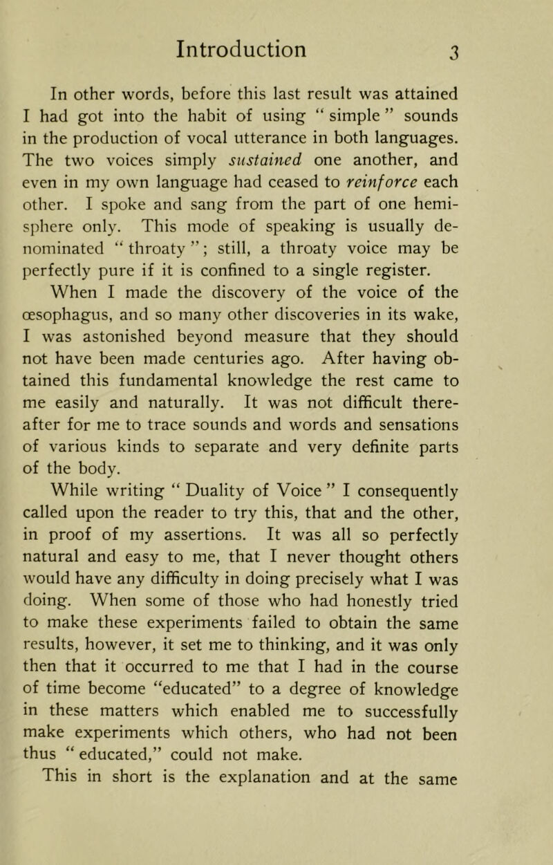 In other words, before this last result was attained I had got into the habit of using “ simple ” sounds in the production of vocal utterance in both languages. The two voices simply sustained one another, and even in my own language had ceased to reinforce each other. I spoke and sang from the part of one hemi- sphere only. This mode of speaking is usually de- nominated “ throaty ”; still, a throaty voice may be perfectly pure if it is confined to a single register. When I made the discovery of the voice of the oesophagus, and so many other discoveries in its wake, I was astonished beyond measure that they should not have been made centuries ago. After having ob- tained this fundamental knowledge the rest came to me easily and naturally. It was not difficult there- after for me to trace sounds and words and sensations of various kinds to separate and very definite parts of the body. While writing “ Duality of Voice ” I consequently called upon the reader to try this, that and the other, in proof of my assertions. It was all so perfectly natural and easy to me, that I never thought others would have any difficulty in doing precisely what I was doing. When some of those who had honestly tried to make these experiments failed to obtain the same results, however, it set me to thinking, and it was only then that it occurred to me that I had in the course of time become “educated” to a degree of knowledge in these matters which enabled me to successfully make experiments which others, who had not been thus “ educated,” could not make. This in short is the explanation and at the same