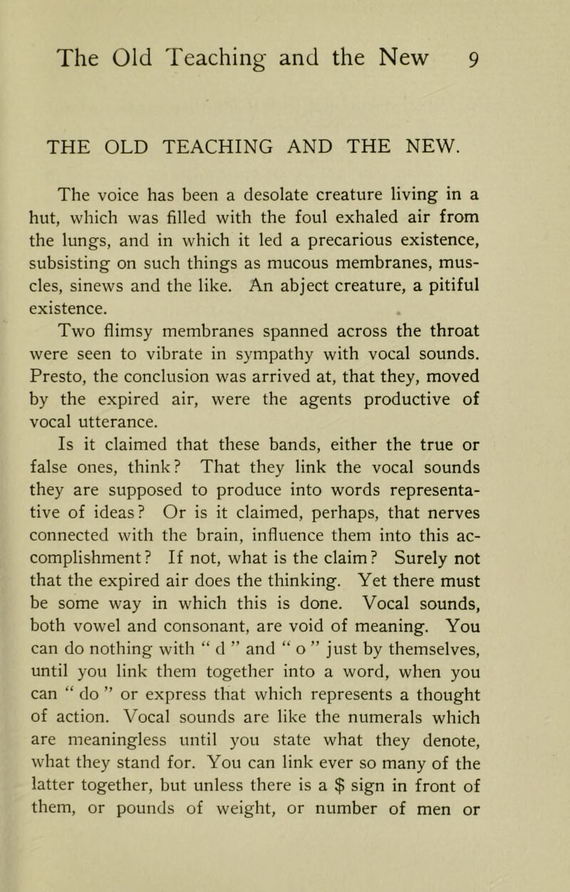 THE OLD TEACHING AND THE NEW. The voice has been a desolate creature living in a hut, which was filled with the foul exhaled air from the lungs, and in which it led a precarious existence, subsisting on such things as mucous membranes, mus- cles, sinews and the like. An abject creature, a pitiful existence. Two flimsy membranes spanned across the throat were seen to vibrate in sympathy with vocal sounds. Presto, the conclusion was arrived at, that they, moved by the expired air, were the agents productive of vocal utterance. Is it claimed that these bands, either the true or false ones, think ? That they link the vocal sounds they are supposed to produce into words representa- tive of ideas? Or is it claimed, perhaps, that nerves connected with the brain, influence them into this ac- complishment ? If not, what is the claim ? Surely not that the expired air does the thinking. Yet there must be some way in which this is done. Vocal sounds, both vowel and consonant, are void of meaning. You can do nothing with “ d ” and “ o ” just by themselves, until you link them together into a word, when you can “ do ” or express that which represents a thought of action. Vocal sounds are like the numerals which are meaningless until you state what they denote, what they stand for. You can link ever so many of the latter together, but unless there is a $ sign in front of them, or pounds of weight, or number of men or