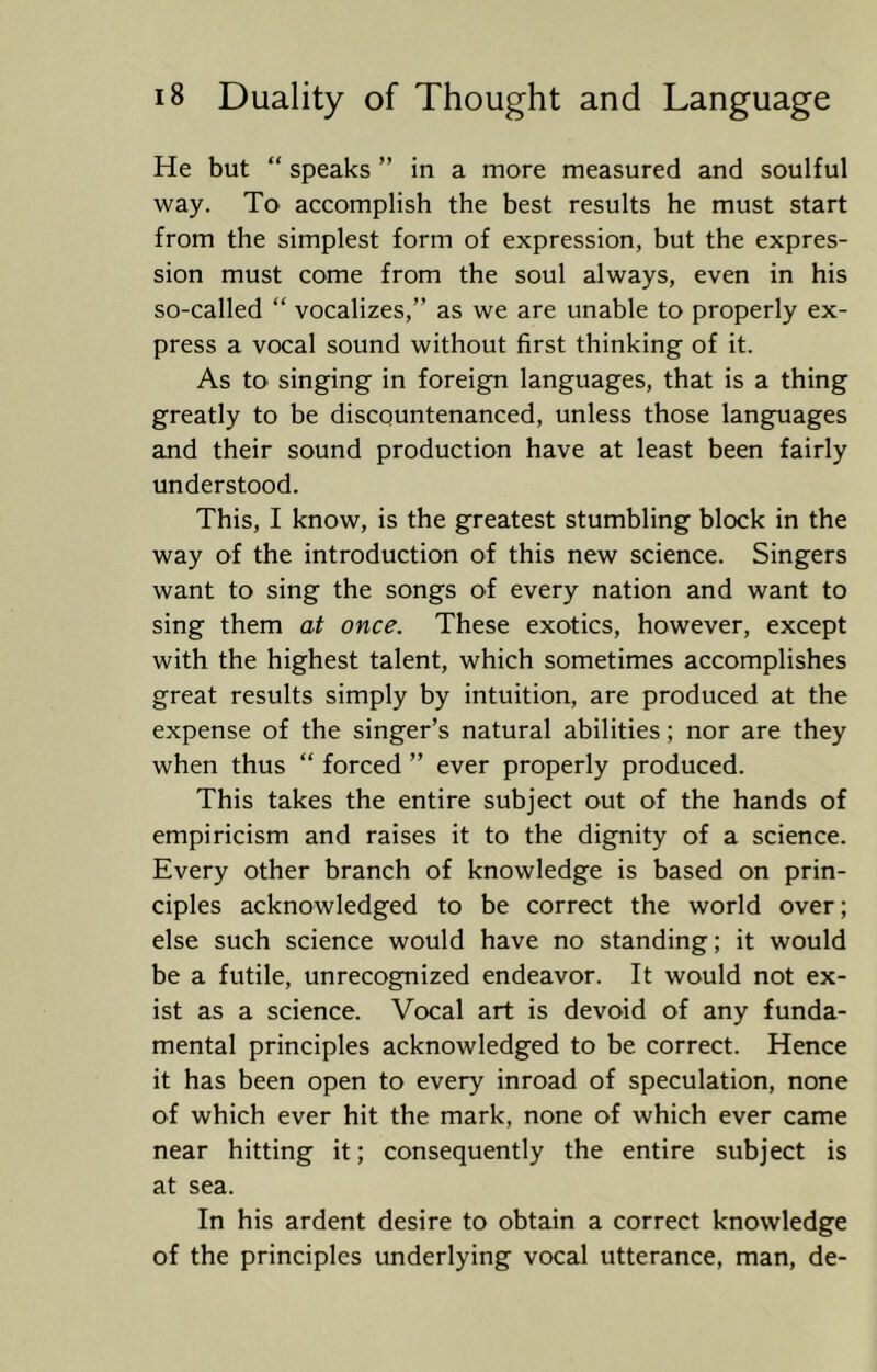 He but “ speaks ” in a more measured and soulful way. To accomplish the best results he must start from the simplest form of expression, but the expres- sion must come from the soul always, even in his so-called “ vocalizes,” as we are unable to properly ex- press a vocal sound without first thinking of it. As to singing in foreign languages, that is a thing greatly to be discountenanced, unless those languages and their sound production have at least been fairly understood. This, I know, is the greatest stumbling block in the way of the introduction of this new science. Singers want to sing the songs of every nation and want to sing them at once. These exotics, however, except with the highest talent, which sometimes accomplishes great results simply by intuition, are produced at the expense of the singer’s natural abilities; nor are they when thus “ forced ” ever properly produced. This takes the entire subject out of the hands of empiricism and raises it to the dignity of a science. Every other branch of knowledge is based on prin- ciples acknowledged to be correct the world over; else such science would have no standing; it would be a futile, unrecognized endeavor. It would not ex- ist as a science. Vocal art is devoid of any funda- mental principles acknowledged to be correct. Hence it has been open to every inroad of speculation, none of which ever hit the mark, none of which ever came near hitting it; consequently the entire subject is at sea. In his ardent desire to obtain a correct knowledge of the principles underlying vocal utterance, man, de-