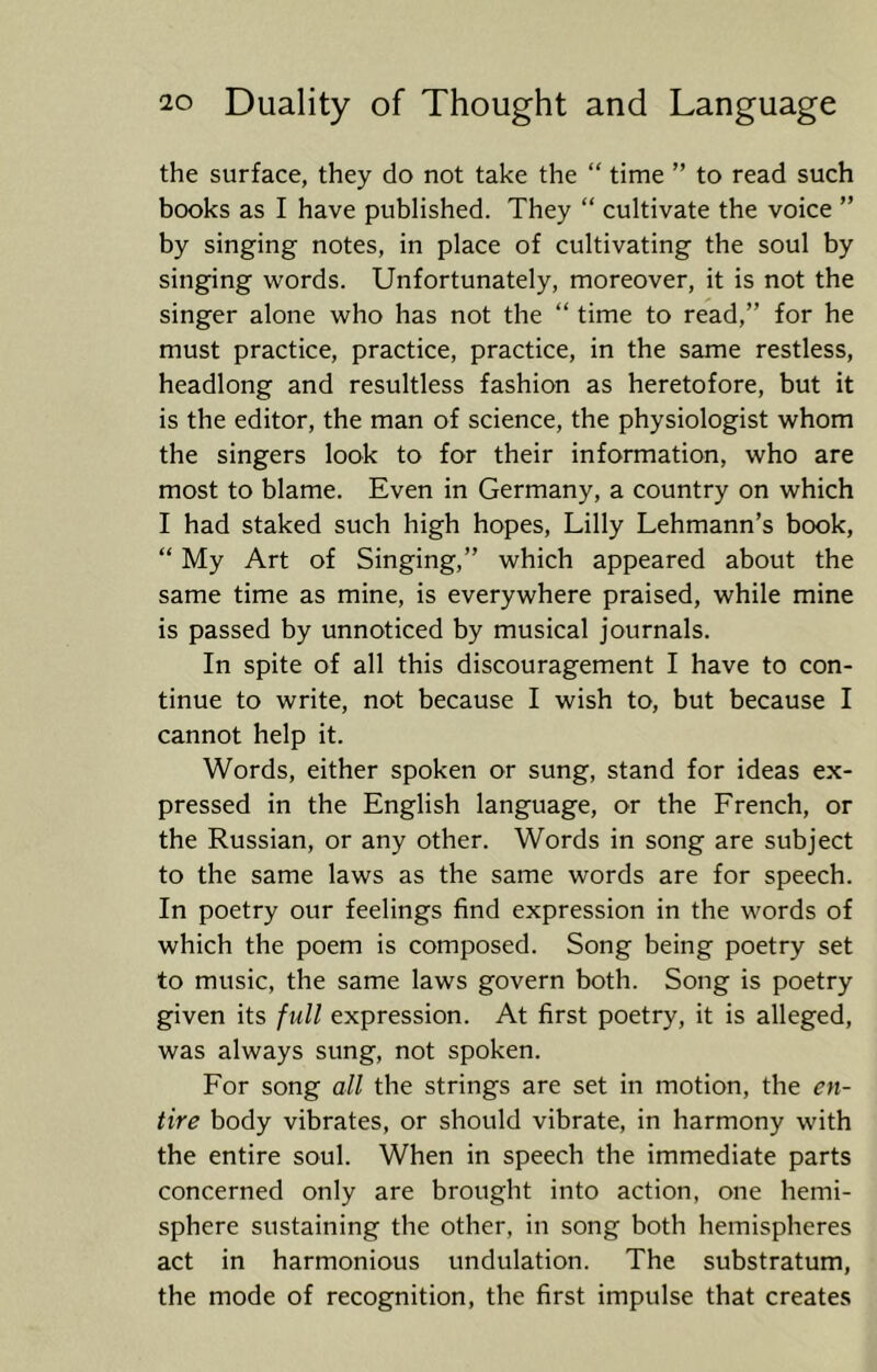 the surface, they do not take the “ time ” to read such books as I have published. They “ cultivate the voice ” by singing notes, in place of cultivating the soul by singing words. Unfortunately, moreover, it is not the singer alone who has not the “ time to read,” for he must practice, practice, practice, in the same restless, headlong and resultless fashion as heretofore, but it is the editor, the man of science, the physiologist whom the singers look to for their information, who are most to blame. Even in Germany, a country on which I had staked such high hopes, Lilly Lehmann’s book, “ My Art of Singing,” which appeared about the same time as mine, is everywhere praised, while mine is passed by unnoticed by musical journals. In spite of all this discouragement I have to con- tinue to write, not because I wish to, but because I cannot help it. Words, either spoken or sung, stand for ideas ex- pressed in the English language, or the French, or the Russian, or any other. Words in song are subject to the same laws as the same words are for speech. In poetry our feelings find expression in the words of which the poem is composed. Song being poetry set to music, the same laws govern both. Song is poetry given its full expression. At first poetry, it is alleged, was always sung, not spoken. For song all the strings are set in motion, the en- tire body vibrates, or should vibrate, in harmony with the entire soul. When in speech the immediate parts concerned only are brought into action, one hemi- sphere sustaining the other, in song both hemispheres act in harmonious undulation. The substratum, the mode of recognition, the first impulse that creates