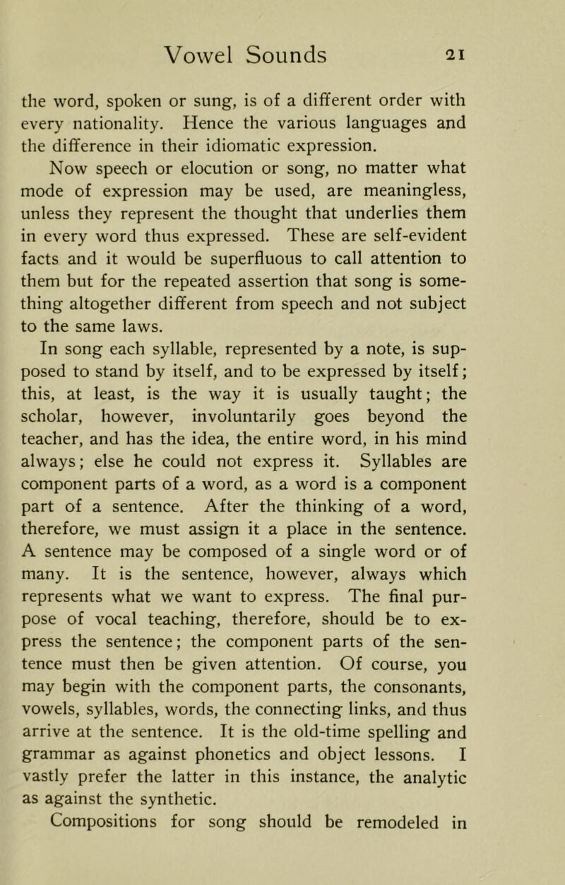 the word, spoken or sung, is of a different order with every nationality. Hence the various languages and the difference in their idiomatic expression. Now speech or elocution or song, no matter what mode of expression may be used, are meaningless, unless they represent the thought that underlies them in every word thus expressed. These are self-evident facts and it would be superfluous to call attention to them but for the repeated assertion that song is some- thing altogether different from speech and not subject to the same laws. In song each syllable, represented by a note, is sup- posed to stand by itself, and to be expressed by itself; this, at least, is the way it is usually taught; the scholar, however, involuntarily goes beyond the teacher, and has the idea, the entire word, in his mind always; else he could not express it. Syllables are component parts of a word, as a word is a component part of a sentence. After the thinking of a word, therefore, we must assign it a place in the sentence. A sentence may be composed of a single word or of many. It is the sentence, however, always which represents what we want to express. The final pur- pose of vocal teaching, therefore, should be to ex- press the sentence; the component parts of the sen- tence must then be given attention. Of course, you may begin with the component parts, the consonants, vowels, syllables, words, the connecting links, and thus arrive at the sentence. It is the old-time spelling and grammar as against phonetics and object lessons. I vastly prefer the latter in this instance, the analytic as against the synthetic. Compositions for song should be remodeled in