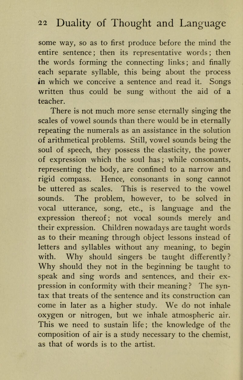 some way, so as to first produce before the mind the entire sentence; then its representative words; then the words forming the connecting links; and finally each separate syllable, this being about the process in which we conceive a sentence and read it. Songs written thus could be sung without the aid of a teacher. There is not much more sense eternally singing the scales of vowel sounds than there would be in eternally repeating the numerals as an assistance in the solution of arithmetical problems. Still, vowel sounds being the soul of speech, they possess the elasticity, the power of expression which the soul has; while consonants, representing the body, are confined to a narrow and rigid compass. Hence, consonants in song cannot be uttered as scales. This is reserved to the vowel sounds. The problem, however, to be solved in vocal utterance, song, etc., is language and the expression thereof; not vocal sounds merely and their expression. Children nowadays are taught words as to their meaning through object lessons instead of letters and syllables without any meaning, to begin with. Why should singers be taught differently? Why should they not in the beginning be taught to speak and sing words and sentences, and their ex- pression in conformity with their meaning? The syn- tax that treats of the sentence and its construction can come in later as a higher study. We do not inhale oxygen or nitrogen, but we inhale atmospheric air. This we need to sustain life; the knowledge of the composition of air is a study necessary to the chemist, as that of words is to the artist.