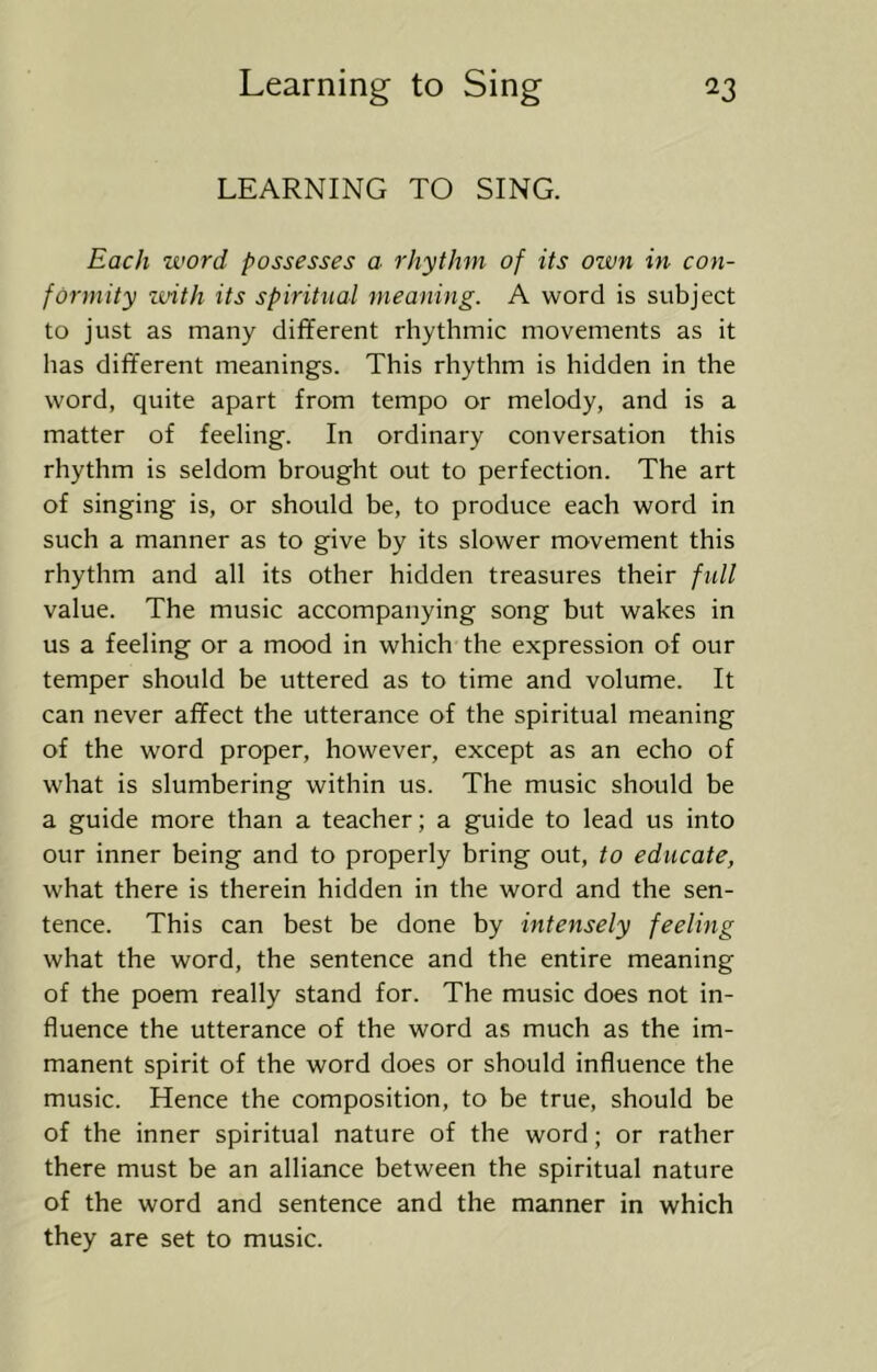 LEARNING TO SING. Each word possesses a rhythm of its ozvn in con- formity voith its spiritual meaning. A word is subject to just as many different rhythmic movements as it has different meanings. This rhythm is hidden in the word, quite apart from tempo or melody, and is a matter of feeling. In ordinary conversation this rhythm is seldom brought out to perfection. The art of singing is, or should be, to produce each word in such a manner as to give by its slower movement this rhythm and all its other hidden treasures their full value. The music accompanying song but wakes in us a feeling or a mood in which the expression of our temper should be uttered as to time and volume. It can never affect the utterance of the spiritual meaning of the word proper, however, except as an echo of what is slumbering within us. The music should be a guide more than a teacher; a guide to lead us into our inner being and to properly bring out, to educate, what there is therein hidden in the word and the sen- tence. This can best be done by intensely feeling what the word, the sentence and the entire meaning of the poem really stand for. The music does not in- fluence the utterance of the word as much as the im- manent spirit of the word does or should influence the music. Hence the composition, to be true, should be of the inner spiritual nature of the word; or rather there must be an alliance between the spiritual nature of the word and sentence and the manner in which they are set to music.