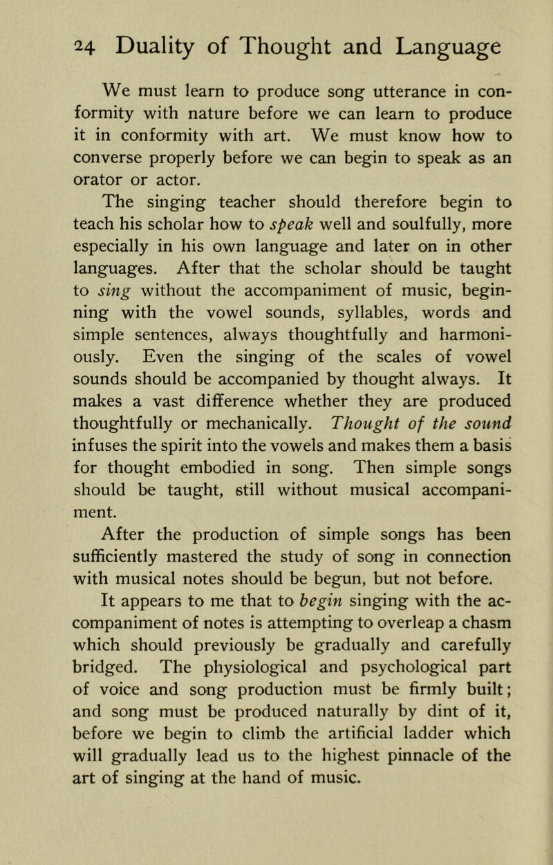 We must learn to produce song utterance in con- formity with nature before we can learn to produce it in conformity with art. We must know how to converse properly before we can begin to speak as an orator or actor. The singing teacher should therefore begin to teach his scholar how to speak well and soulfully, more especially in his own language and later on in other languages. After that the scholar should be taught to sing without the accompaniment of music, begin- ning with the vowel sounds, syllables, words and simple sentences, always thoughtfully and harmoni- ously. Even the singing of the scales of vowel sounds should be accompanied by thought always. It makes a vast difference whether they are produced thoughtfully or mechanically. Thought of the sound infuses the spirit into the vowels and makes them a basis for thought embodied in song. Then simple songs should be taught, still without musical accompani- ment. After the production of simple songs has been sufficiently mastered the study of song in connection with musical notes should be begun, but not before. It appears to me that to begin singing with the ac- companiment of notes is attempting to overleap a chasm which should previously be gradually and carefully bridged. The physiological and psychological part of voice and song production must be firmly built; and song must be produced naturally by dint of it, before we begin to climb the artificial ladder which will gradually lead us to the highest pinnacle of the art of singing at the hand of music.