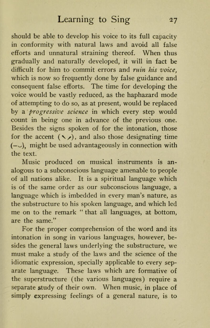 should be able to develop his voice to its full capacity in conformity with natural laws and avoid all false efforts and unnatural straining thereof. When thus gradually and naturally developed, it will in fact be difficult for him to commit errors and ruin his voice, which is now so frequently done by false guidance and consequent false efforts. The time for developing the voice would be vastly reduced, as the haphazard mode of attempting to do so, as at present, would be replaced by a progressive science in which every step would count in being one in advance of the previous one. Besides the signs spoken of for the intonation, those for the accent and also those designating time (—w), might be used advantageously in connection with the text. Music produced on musical instruments is an- alogous to a subconscious language amenable to people of all nations alike. It is a spiritual language which is of the same order as our subconscious language, a language which is imbedded in every man’s nature, as the substructure to his spoken language, and which led me on to the remark “ that all languages, at bottom, are the same.” For the proper comprehension of the word and its intonation in song in various languages, however, be- sides the general laws underlying the substructure, we must make a study of the laws and the science of the idiomatic expression, specially applicable to every sep- arate language. These laws which are formative of the superstructure (the various languages) require a separate study of their own. When music, in place of simply expressing feelings of a general nature, is to