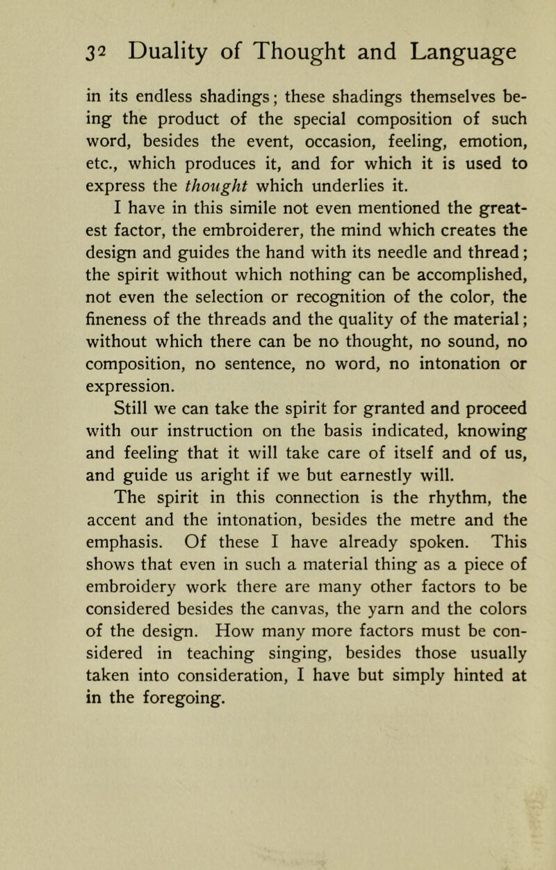 in its endless shadings; these shadings themselves be- ing the product of the special composition of such word, besides the event, occasion, feeling, emotion, etc., which produces it, and for which it is used to express the thought which underlies it. I have in this simile not even mentioned the great- est factor, the embroiderer, the mind which creates the design and guides the hand with its needle and thread; the spirit without which nothing can be accomplished, not even the selection or recognition of the color, the fineness of the threads and the quality of the material; without which there can be no thought, no sound, no composition, no sentence, no word, no intonation or expression. Still we can take the spirit for granted and proceed with our instruction on the basis indicated, knowing and feeling that it will take care of itself and of us, and guide us aright if we but earnestly will. The spirit in this connection is the rhythm, the accent and the intonation, besides the metre and the emphasis. Of these I have already spoken. This shows that even in such a material thing as a piece of embroidery work there are many other factors to be considered besides the canvas, the yarn and the colors of the design. How many more factors must be con- sidered in teaching singing, besides those usually taken into consideration, I have but simply hinted at in the foregoing.