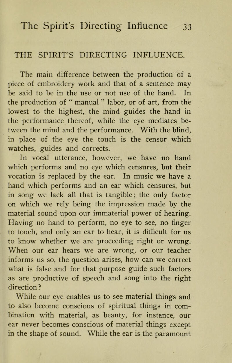 THE SPIRIT’S DIRECTING INFLUENCE. The main difference between the production of a piece of embroidery work and that of a sentence may be said to be in the use or not use of the hand. In the production of “ manual ” labor, or of art, from the lowest to the highest, the mind guides the hand in the performance thereof, while the eye mediates be- tween the mind and the performance. With the blind, in place of the eye the touch is the censor which watches, guides and corrects. In vocal utterance, however, we have no hand which performs and no eye which censures, but their vocation is replaced by the ear. In music we have a hand which performs and an ear which censures, but in song we lack all that is tangible; the only factor on which we rely being the impression made by the material sound upon our immaterial power of hearing. Having no hand to perform, no eye to see, no finger to touch, and only an ear to hear, it is difficult for us to know whether we are proceeding right or wrong. When our ear hears we are wrong, or our teacher informs us so, the question arises, how can we correct what is false and for that purpose guide such factors as are productive of speech and song into the right direction ? While our eye enables us to see material things and to also become conscious of spiritual things in com- bination with material, as beauty, for instance, our ear never becomes conscious of material things except in the shape of sound. While the ear is the paramount