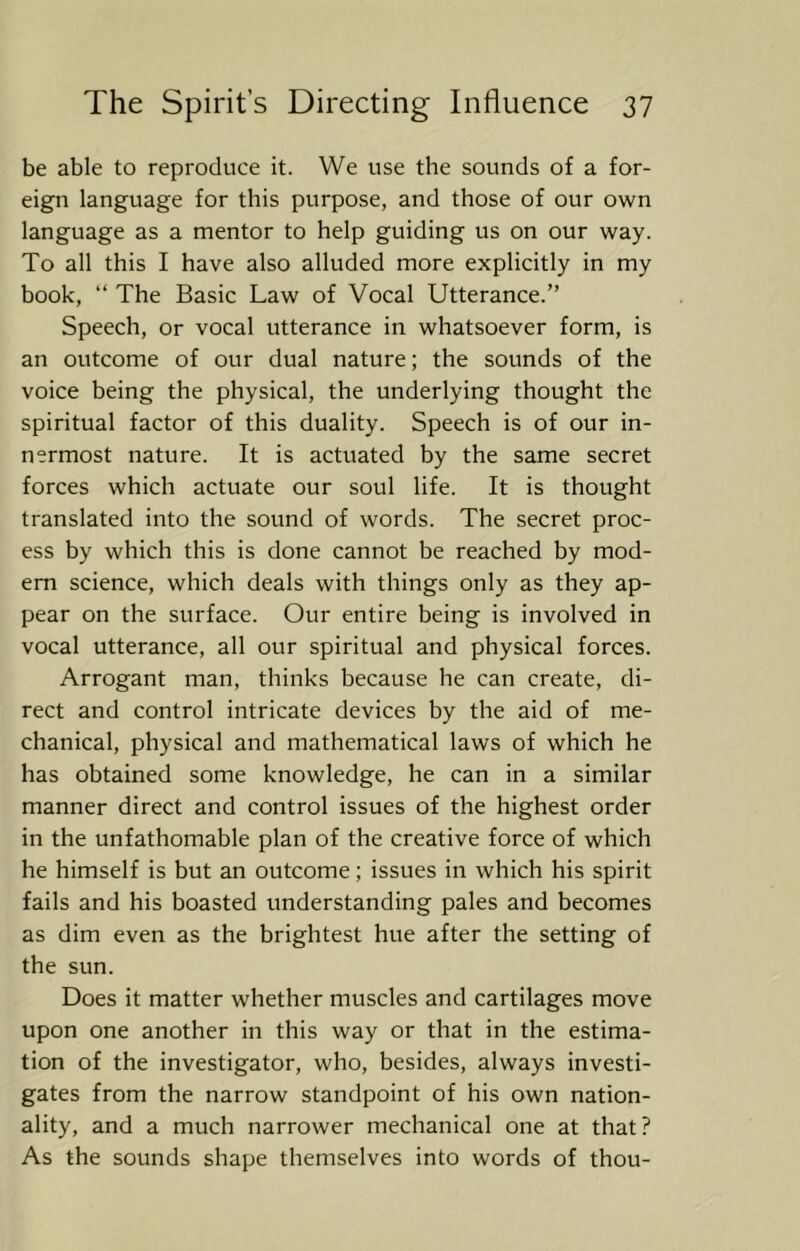 be able to reproduce it. We use the sounds of a for- eign language for this purpose, and those of our own language as a mentor to help guiding us on our way. To all this I have also alluded more explicitly in my book, “ The Basic Law of Vocal Utterance.” Speech, or vocal utterance in whatsoever form, is an outcome of our dual nature; the sounds of the voice being the physical, the underlying thought the spiritual factor of this duality. Speech is of our in- nermost nature. It is actuated by the same secret forces which actuate our soul life. It is thought translated into the sound of words. The secret proc- ess by which this is done cannot be reached by mod- em science, which deals with things only as they ap- pear on the surface. Our entire being is involved in vocal utterance, all our spiritual and physical forces. Arrogant man, thinks because he can create, di- rect and control intricate devices by the aid of me- chanical, physical and mathematical laws of which he has obtained some knowledge, he can in a similar manner direct and control issues of the highest order in the unfathomable plan of the creative force of which he himself is but an outcome; issues in which his spirit fails and his boasted understanding pales and becomes as dim even as the brightest hue after the setting of the sun. Does it matter whether muscles and cartilages move upon one another in this way or that in the estima- tion of the investigator, who, besides, always investi- gates from the narrow standpoint of his own nation- ality, and a much narrower mechanical one at that? As the sounds shape themselves into words of thou-