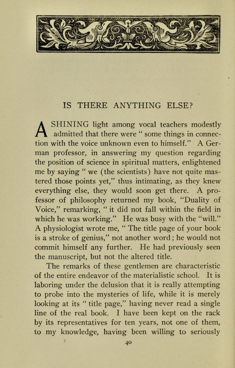 SHINING light among vocal teachers modestly /~\ admitted that there were “ some things in connec- tion with the voice unknown even to himself.” A Ger- man professor, in answering my question regarding the position of science in spiritual matters, enlightened me by saying “ we (the scientists) have not quite mas- tered those points yet,” thus intimating, as they knew everything else, they would soon get there. A pro- fessor of philosophy returned my book, “Duality of Voice,” remarking, “ it did not fall within the field in which he was working.” He was busy with the “will.” A physiologist wrote me, “ The title page of your book is a stroke of genius,” not another word; he would not commit himself any further. He had previously seen the manuscript, but not the altered title. The remarks of these gentlemen are characteristic of the entire endeavor of the materialistic school. It is laboring under the delusion that it is really attempting to probe into the mysteries of life, while it is merely looking at its “ title page,” having never read a single line of the real book. I have been kept on the rack by its representatives for ten years, not one of them, to my knowledge, having been willing to seriously