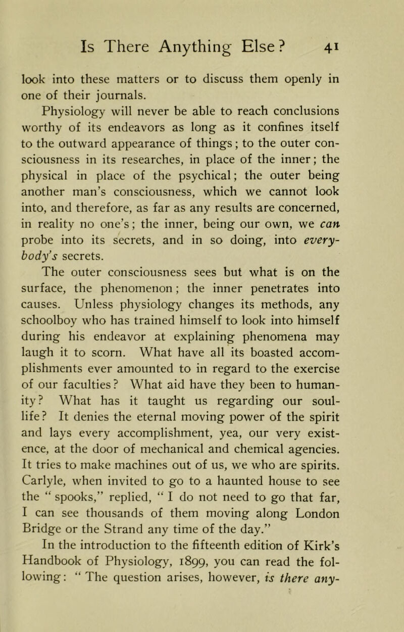 look into these matters or to discuss them openly in one of their journals. Physiology will never be able to reach conclusions worthy of its endeavors as long as it confines itself to the outward appearance of things; to the outer con- sciousness in its researches, in place of the inner; the physical in place of the psychical; the outer being another man’s consciousness, which we cannot look into, and therefore, as far as any results are concerned, in reality no one’s; the inner, being our own, we can probe into its secrets, and in so doing, into every- body’s secrets. The outer consciousness sees but what is on the surface, the phenomenon; the inner penetrates into causes. Unless physiology changes its methods, any schoolboy who has trained himself to look into himself during his endeavor at explaining phenomena may laugh it to scorn. What have all its boasted accom- plishments ever amounted to in regard to the exercise of our faculties ? What aid have they been to human- ity? What has it taught us regarding our soul- life? It denies the eternal moving power of the spirit and lays every accomplishment, yea, our very exist- ence, at the door of mechanical and chemical agencies. It tries to make machines out of us, we who are spirits. Carlyle, when invited to go to a haunted house to see the “ spooks,” replied, “ I do not need to go that far, I can see thousands of them moving along London Bridge or the Strand any time of the day.” In the introduction to the fifteenth edition of Kirk’s Handbook of Physiology, 1899, you can read the fol- lowing : “ The question arises, however, is there any-