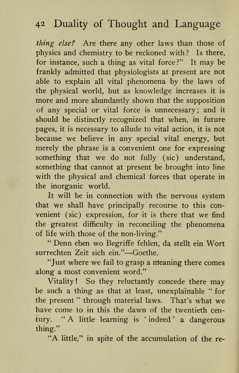 thing else? Are there any other laws than those of physics and chemistry to be reckoned with ? Is there, for instance, such a thing as vital force?” It may be frankly admitted that physiologists at present are not able to explain all vital phenomena by the laws of the physical world, but as knowledge increases it is more and more abundantly shown that the supposition of any special or vital force is unnecessary; and it should be distinctly recognized that when, in future pages, it is necessary to allude to vital action, it is not because we believe in any special vital energy, but merely the phrase is a convenient one for expressing something that we do not fully (sic) understand, something that cannot at present be brought into line with the physical and chemical forces that operate in the inorganic world. It will be in connection with the nervous system that we shall have principally recourse to this con- venient (sic) expression, for it is there that we find the greatest difficulty in reconciling the phenomena of life with those of the non-living.” ” Denn eben wo Begriffe fehlen, da stellt ein Wort surrechten Zeit sich ein.”—Goethe. “Just where we fail to grasp a meaning there comes along a most convenient word.” Vitality! So they reluctantly concede there may be such a thing as that at least, unexplainable “ for the present ” through material laws. That’s what we have come to in this the dawn of the twentieth cen- tury. “ A little learning is ‘ indeed ’ a dangerous thing.” “A little,” in spite of the accumulation of the re-
