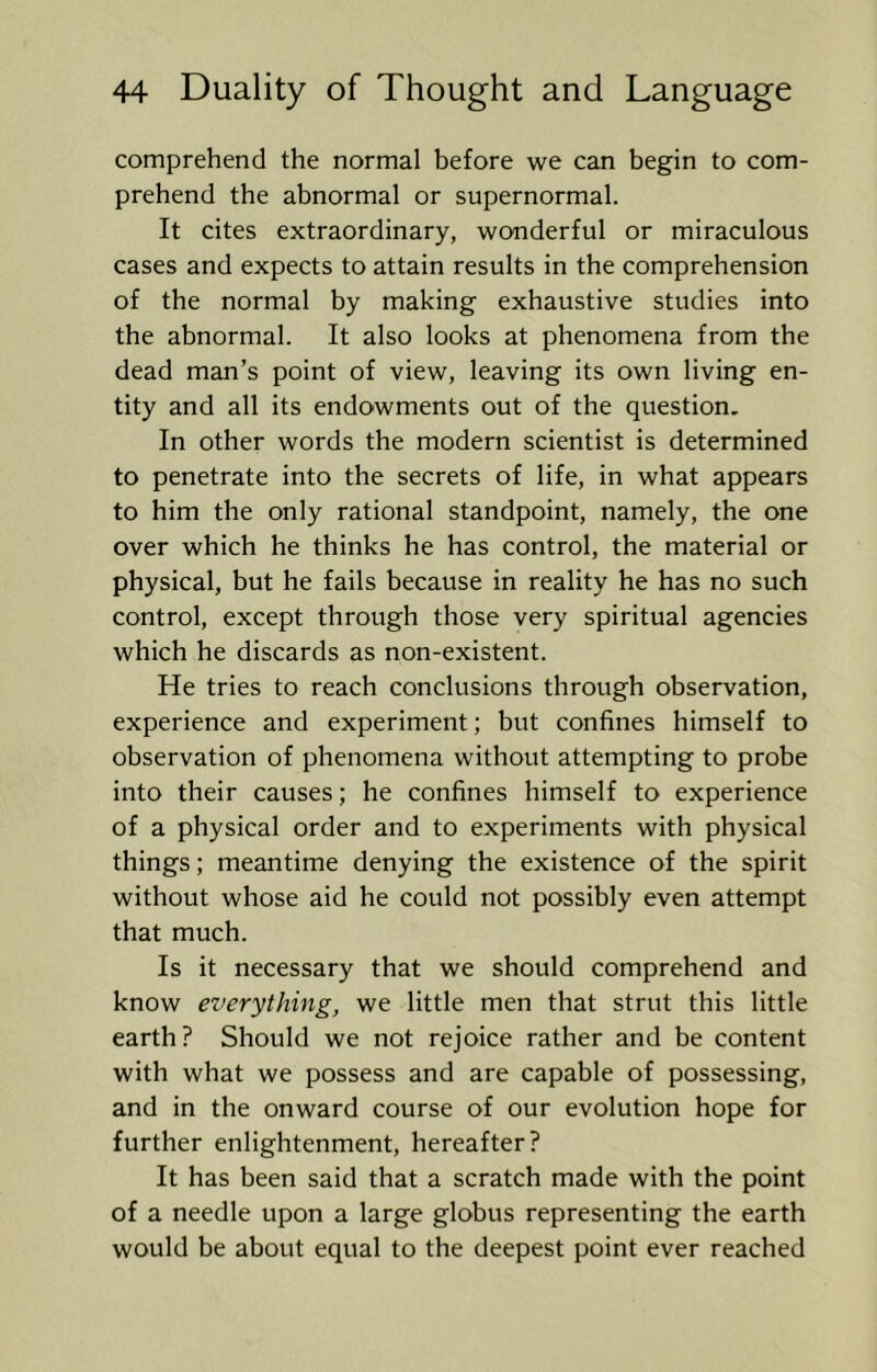 comprehend the normal before we can begin to com- prehend the abnormal or supernormal. It cites extraordinary, wonderful or miraculous cases and expects to attain results in the comprehension of the normal by making exhaustive studies into the abnormal. It also looks at phenomena from the dead man’s point of view, leaving its own living en- tity and all its endowments out of the question. In other words the modern scientist is determined to penetrate into the secrets of life, in what appears to him the only rational standpoint, namely, the one over which he thinks he has control, the material or physical, but he fails because in reality he has no such control, except through those very spiritual agencies which he discards as non-existent. He tries to reach conclusions through observation, experience and experiment; but confines himself to observation of phenomena without attempting to probe into their causes; he confines himself to experience of a physical order and to experiments with physical things; meantime denying the existence of the spirit without whose aid he could not possibly even attempt that much. Is it necessary that we should comprehend and know everything, we little men that strut this little earth? Should we not rejoice rather and be content with what we possess and are capable of possessing, and in the onward course of our evolution hope for further enlightenment, hereafter? It has been said that a scratch made with the point of a needle upon a large globus representing the earth would be about equal to the deepest point ever reached