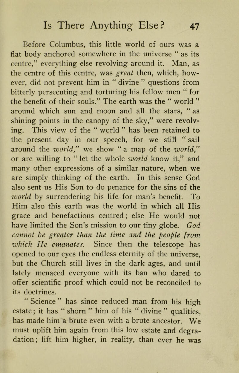 Before Columbus, this little world of ours was a flat body anchored somewhere in the universe “ as its centre,” everything else revolving around it. Man, as the centre of this centre, was great then, which, how- ever, did not prevent him in “ divine ” questions from bitterly persecuting and torturing his fellow men “ for the benefit of their souls.” The earth was the “ world ” around which sun and moon and all the stars, “ as shining points in the canopy of the sky,” were revolv- ing. This view of the ” world ” has been retained to the present day in our speech, for we still “ sail around the ivorld,” we show “ a map of the world,” or are willing to “ let the whole world know it,” and many other expressions of a similar nature, when we are simply thinking of the earth. In this sense God also sent us His Son to do penance for the sins of the world by surrendering his life for man’s benefit. To Him also this earth was the world in which all His grace and benefactions centred; else He would not have limited the Son’s mission to our tiny globe. God cannot he greater than the time and the people from zvhich He emanates. Since then the telescope has opened to our eyes the endless eternity of the universe, but the Church still lives in the dark ages, and until lately menaced everyone with its ban who dared to offer scientific proof which could not be reconciled to its doctrines. “ Science ” has since reduced man from his high estate; it has “ shorn ” him of his “ divine ” qualities, has made him a brute even with a brute ancestor. We must uplift him again from this low estate and degra- dation; lift him higher, in reality, than ever he was