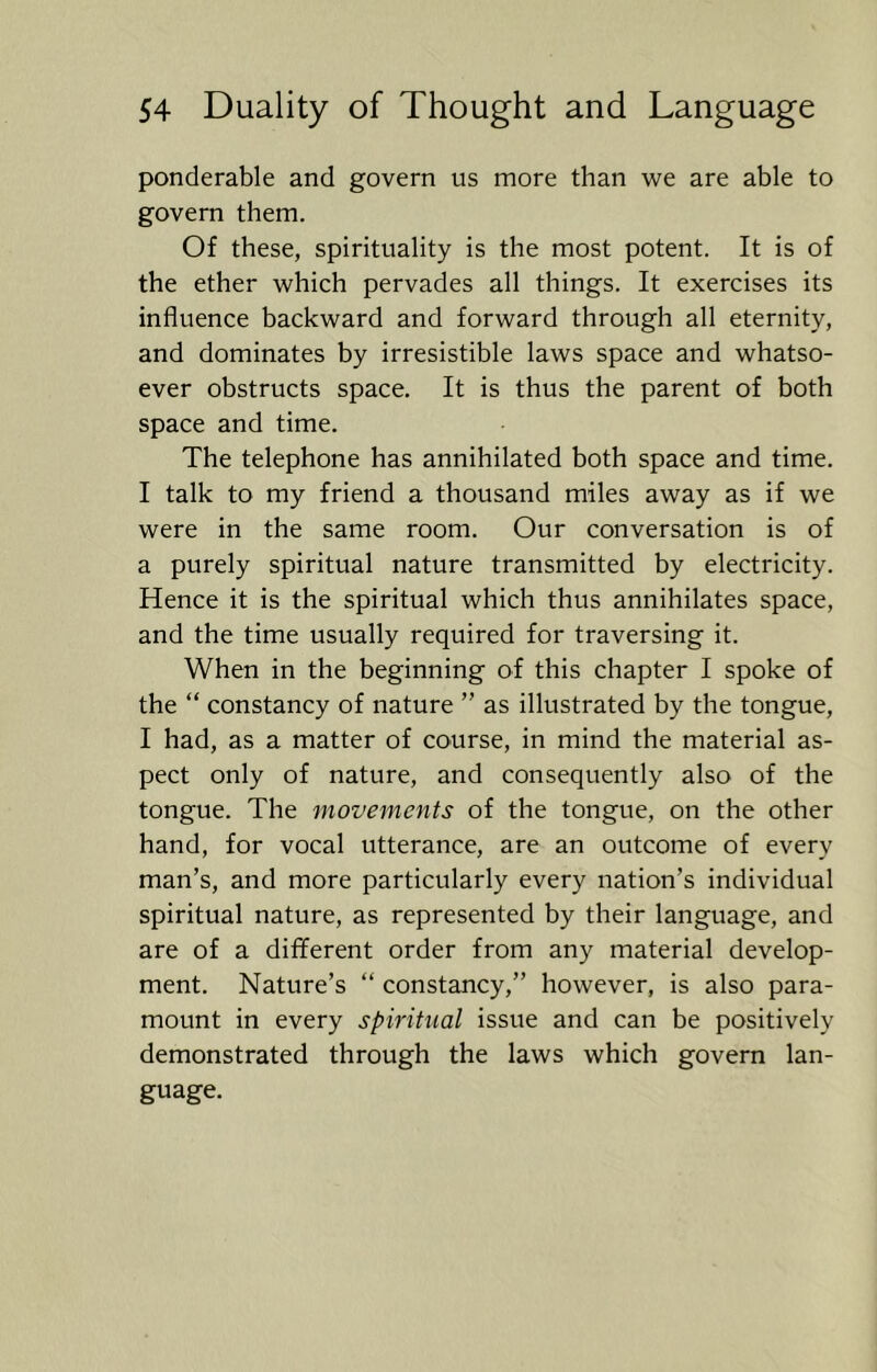 ponderable and govern us more than we are able to govern them. Of these, spirituality is the most potent. It is of the ether which pervades all things. It exercises its influence backward and forward through all eternity, and dominates by irresistible laws space and whatso- ever obstructs space. It is thus the parent of both space and time. The telephone has annihilated both space and time. I talk to my friend a thousand miles away as if we were in the same room. Our conversation is of a purely spiritual nature transmitted by electricity. Hence it is the spiritual which thus annihilates space, and the time usually required for traversing it. When in the beginning of this chapter I spoke of the “ constancy of nature ” as illustrated by the tongue, I had, as a matter of course, in mind the material as- pect only of nature, and consequently also of the tongue. The movements of the tongue, on the other hand, for vocal utterance, are an outcome of every man’s, and more particularly every nation’s individual spiritual nature, as represented by their language, and are of a different order from any material develop- ment. Nature’s “ constancy,” however, is also para- mount in every spiritual issue and can be positively demonstrated through the laws which govern lan- guage.