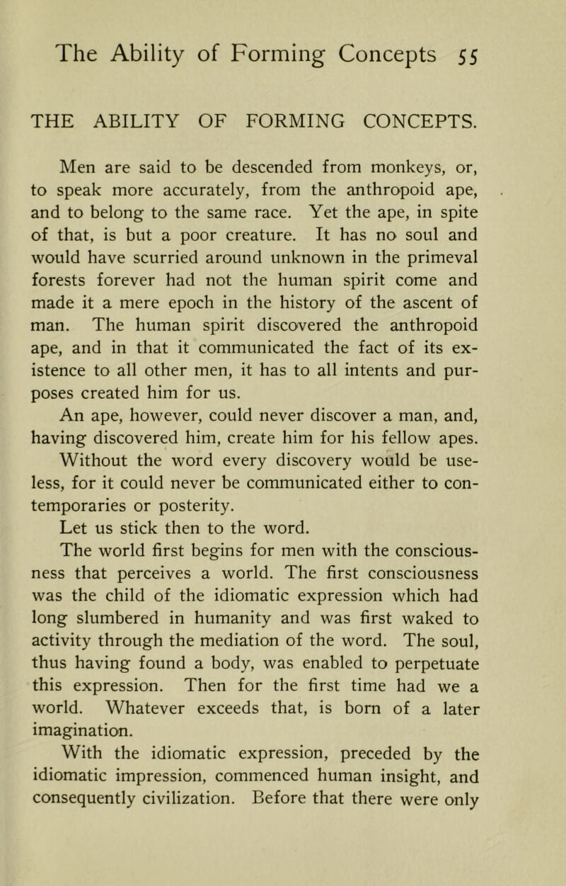 THE ABILITY OF FORMING CONCEPTS. Men are said to be descended from monkeys, or, to speak more accurately, from the anthropoid ape, and to belong to the same race. Yet the ape, in spite of that, is but a poor creature. It has no soul and would have scurried around unknown in the primeval forests forever had not the human spirit come and made it a mere epoch in the history of the ascent of man. The human spirit discovered the anthropoid ape, and in that it communicated the fact of its ex- istence to all other men, it has to all intents and pur- poses created him for us. An ape, however, could never discover a man, and, having discovered him, create him for his fellow apes. Without the word every discovery would be use- less, for it could never be communicated either to con- temporaries or posterity. Let us stick then to the word. The world first begins for men with the conscious- ness that perceives a world. The first consciousness was the child of the idiomatic expression which had long slumbered in humanity and was first waked to activity through the mediation of the word. The soul, thus having found a body, was enabled to perpetuate this expression. Then for the first time had we a world. Whatever exceeds that, is bom of a later imagination. With the idiomatic expression, preceded by the idiomatic impression, commenced human insight, and consequently civilization. Before that there were only