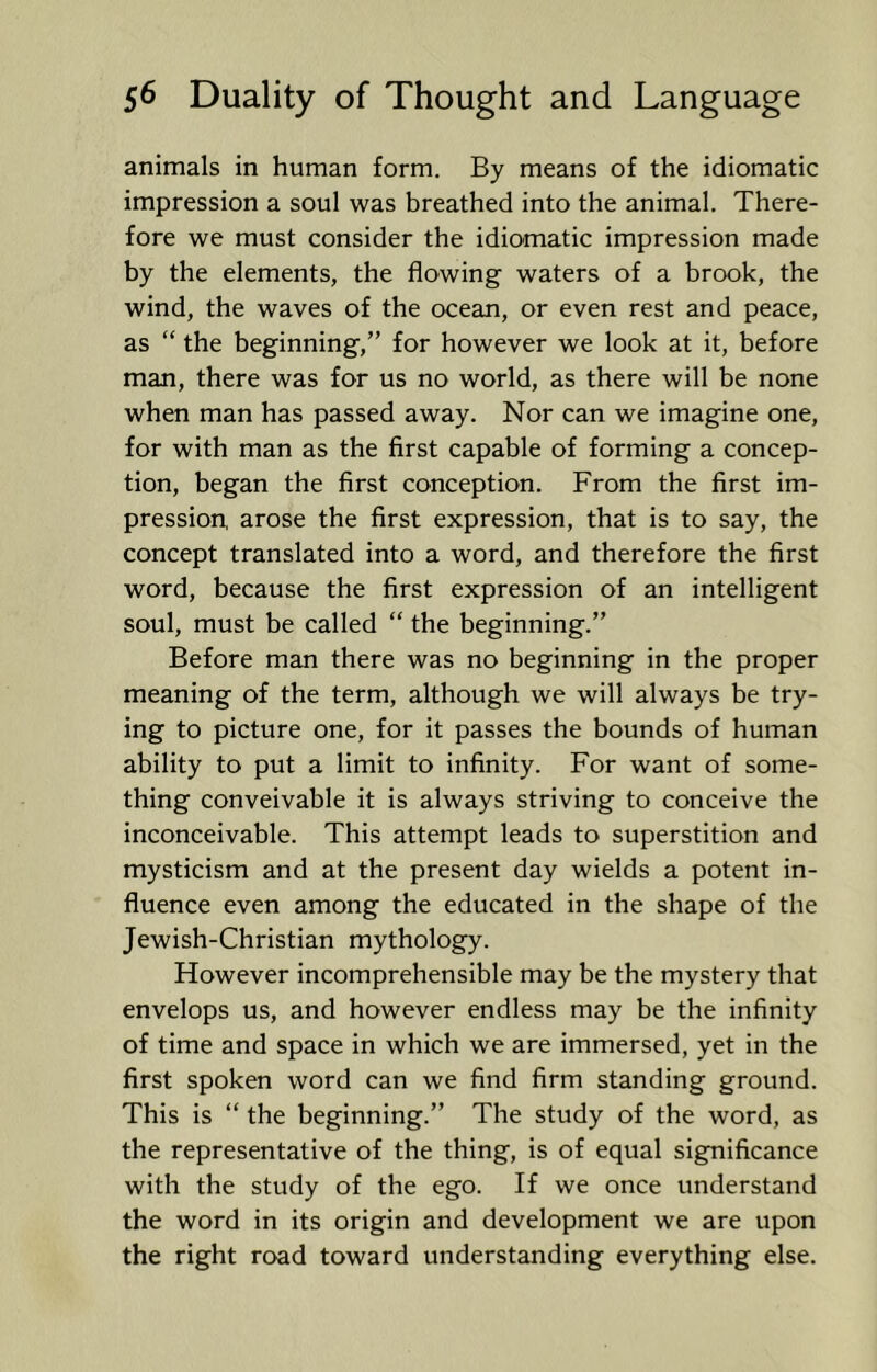 animals in human form. By means of the idiomatic impression a soul was breathed into the animal. There- fore we must consider the idiomatic impression made by the elements, the flowing waters of a brook, the wind, the waves of the ocean, or even rest and peace, as “ the beginning,” for however we look at it, before man, there was for us no world, as there will be none when man has passed away. Nor can we imagine one, for with man as the first capable of forming a concep- tion, began the first conception. From the first im- pression, arose the first expression, that is to say, the concept translated into a word, and therefore the first word, because the first expression of an intelligent soul, must be called “ the beginning.” Before man there was no beginning in the proper meaning of the term, although we will always be try- ing to picture one, for it passes the bounds of human ability to put a limit to infinity. For want of some- thing conveivable it is always striving to conceive the inconceivable. This attempt leads to superstition and mysticism and at the present day wields a potent in- fluence even among the educated in the shape of the Jewish-Christian mythology. However incomprehensible may be the mystery that envelops us, and however endless may be the infinity of time and space in which we are immersed, yet in the first spoken word can we find firm standing ground. This is “ the beginning.” The study of the word, as the representative of the thing, is of equal significance with the study of the ego. If we once understand the word in its origin and development we are upon the right road toward understanding everything else.