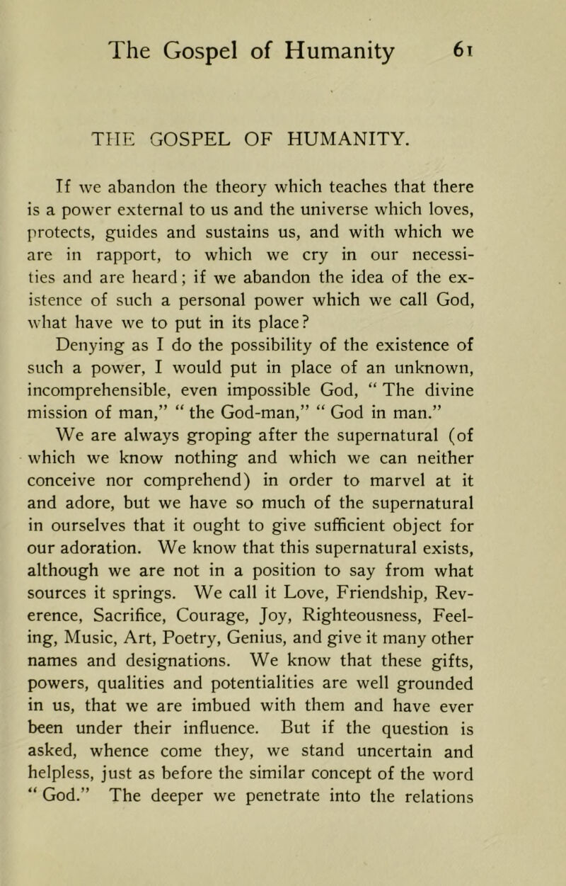 THE GOSPEL OF HUMANITY. If we abandon the theory which teaches that there is a power external to us and the universe which loves, protects, guides and sustains us, and with which we are in rapport, to which we cry in our necessi- ties and are heard; if we abandon the idea of the ex- istence of such a personal power which we call God, what have we to put in its place? Denying as I do the possibility of the existence of such a power, I would put in place of an unknown, incomprehensible, even impossible God, “ The divine mission of man,” “ the God-man,” “ God in man.” We are always groping after the supernatural (of which we know nothing and which we can neither conceive nor comprehend) in order to marvel at it and adore, but we have so much of the supernatural in ourselves that it ought to give sufficient object for our adoration. We know that this supernatural exists, although we are not in a position to say from what sources it springs. We call it Love, Friendship, Rev- erence, Sacrifice, Courage, Joy, Righteousness, Feel- ing, Music, Art, Poetry, Genius, and give it many other names and designations. We know that these gifts, powers, qualities and potentialities are well grounded in us, that we are imbued with them and have ever been under their influence. But if the question is asked, whence come they, we stand uncertain and helpless, just as before the similar concept of the word “ God.” The deeper we penetrate into the relations