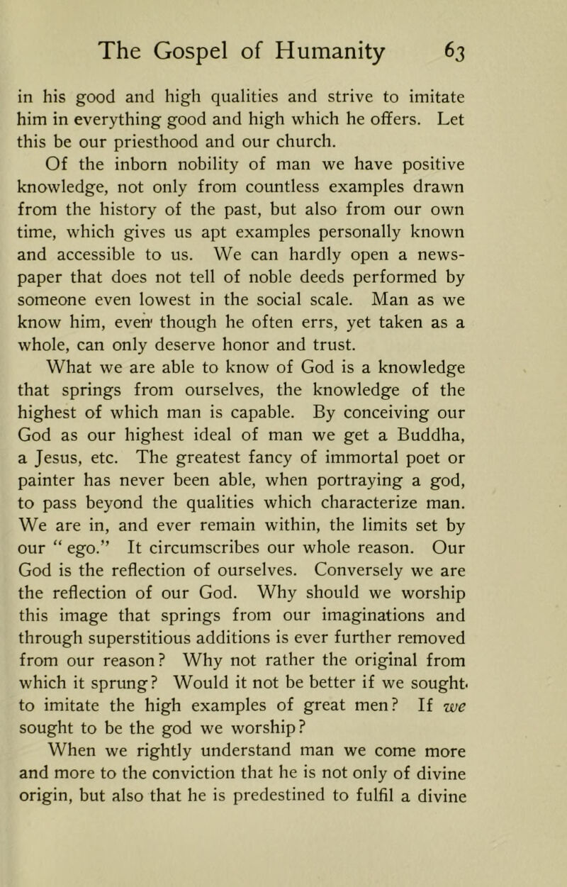 in his good and high qualities and strive to imitate him in everything good and high which he offers. Let this be our priesthood and our church. Of the inborn nobility of man we have positive knowledge, not only from countless examples drawn from the history of the past, but also from our own time, which gives us apt examples personally known and accessible to us. We can hardly open a news- paper that does not tell of noble deeds performed by someone even lowest in the social scale. Man as we know him, even' though he often errs, yet taken as a whole, can only deserve honor and trust. What we are able to know of God is a knowledge that springs from ourselves, the knowledge of the highest of which man is capable. By conceiving our God as our highest ideal of man we get a Buddha, a Jesus, etc. The greatest fancy of immortal poet or painter has never been able, when portraying a god, to pass beyond the qualities which characterize man. We are in, and ever remain within, the limits set by our “ ego.” It circumscribes our whole reason. Our God is the reflection of ourselves. Conversely we are the reflection of our God. Why should we worship this image that springs from our imaginations and through superstitious additions is ever further removed from our reason? Why not rather the original from which it sprung? Would it not be better if we sought* to imitate the high examples of great men? If we sought to be the god we worship? When we rightly understand man we come more and more to the conviction that he is not only of divine origin, but also that he is predestined to fulfil a divine