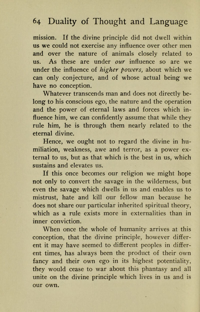 mission. If the divine principle did not dwell within us we could not exercise any influence over other men and over the nature of animals closely related to us. As these are under our influence so are we under the influence of higher powers, about which we can only conjecture, and of whose actual being we have no conception. Whatever transcends man and does not directly be- long to his conscious ego, the nature and the operation and the power of eternal laws and forces which in- fluence him, we can confidently assume that while they rule him, he is through them nearly related to the eternal divine. Hence, we ought not to regard the divine in hu- miliation, weakness, awe and terror, as a power ex- ternal to us, but as that which is the best in us, which sustains and elevates us. If this once becomes our religion we might hope not only to convert the savage in the wilderness, but even the savage which dwells in us and enables us to mistrust, hate and kill our fellow man because he does not share our particular inherited spiritual theory, which as a rule exists more in externalities than in inner conviction. When once the whole of humanity arrives at this conception, that the divine principle, however differ- ent it may have seemed to different peoples in differ- ent times, has always been the product of their own fancy and their own ego in its highest potentiality, they would cease to war about this phantasy and all unite on the divine principle which lives in us and is our own.