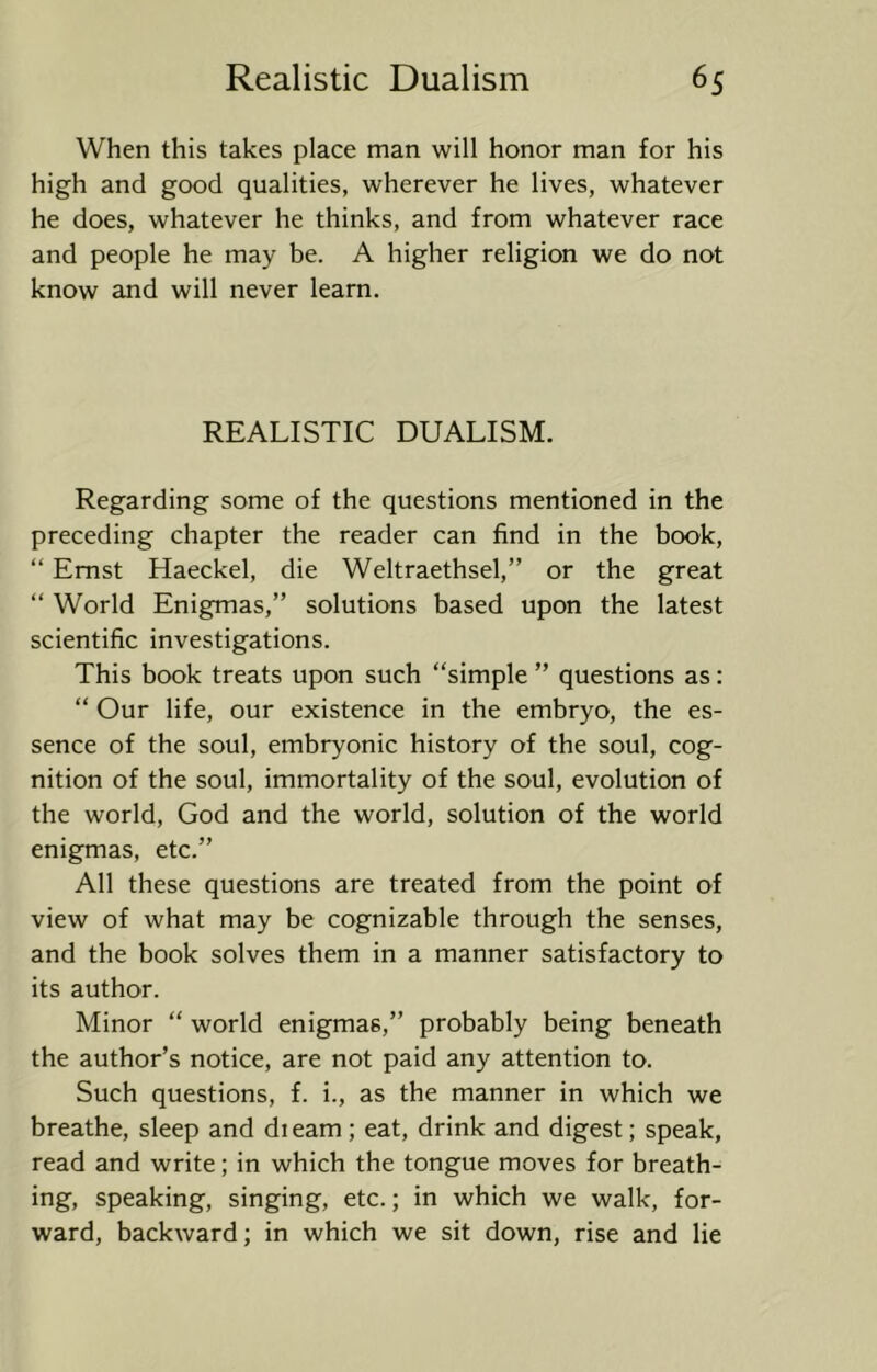 When this takes place man will honor man for his high and good qualities, wherever he lives, whatever he does, whatever he thinks, and from whatever race and people he may be. A higher religion we do not know and will never learn. REALISTIC DUALISM. Regarding some of the questions mentioned in the preceding chapter the reader can find in the book, “ Ernst Haeckel, die Weltraethsel,” or the great “ World Enigmas,” solutions based upon the latest scientific investigations. This book treats upon such “simple ” questions as: “ Our life, our existence in the embryo, the es- sence of the soul, embryonic history of the soul, cog- nition of the soul, immortality of the soul, evolution of the world, God and the world, solution of the world enigmas, etc.” All these questions are treated from the point of view of what may be cognizable through the senses, and the book solves them in a manner satisfactory to its author. Minor “ world enigmas,” probably being beneath the author’s notice, are not paid any attention to. Such questions, f. i., as the manner in which we breathe, sleep and dieam; eat, drink and digest; speak, read and write; in which the tongue moves for breath- ing, speaking, singing, etc.; in which we walk, for- ward, backward; in which we sit down, rise and lie