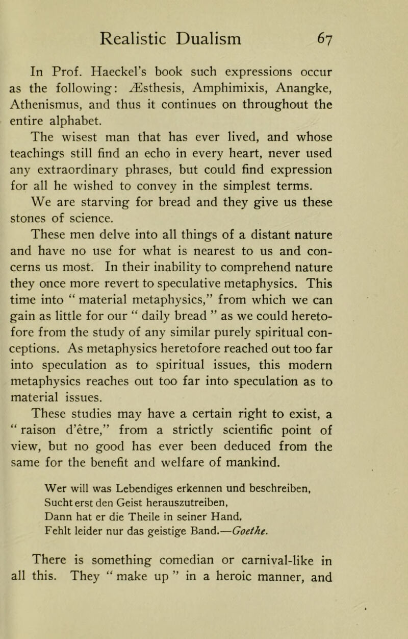 In Prof. Haeckel’s book such expressions occur as the following: ^sthesis, Amphimixis, Anangke, Athenismus, and thus it continues on throughout the entire alphabet. The wisest man that has ever lived, and whose teachings still find an echo in every heart, never used any extraordinary phrases, but could find expression for all he wished to convey in the simplest terms. We are starving for bread and they give us these stones of science. These men delve into all things of a distant nature and have no use for what is nearest to us and con- cerns us most. In their inability to comprehend nature they once more revert to speculative metaphysics. This time into “ material metaphysics,” from which we can gain as little for our “ daily bread ” as we could hereto- fore from the study of any similar purely spiritual con- ceptions. As metaphysics heretofore reached out too far into speculation as to spiritual issues, this modern metaphysics reaches out too far into speculation as to material issues. These studies may have a certain right to exist, a “ raison d’etre,” from a strictly scientific point of view, but no good has ever been deduced from the same for the benefit and welfare of mankind. Wer will was Lebendiges erkennen und beschreiben, Sucht erst den Geist herauszutreiben, Dann hat er die Theile in seiner Hand, Fehlt leider nur das geistige Band.—Goethe. There is something comedian or carnival-like in all this. They “ make up ” in a heroic manner, and