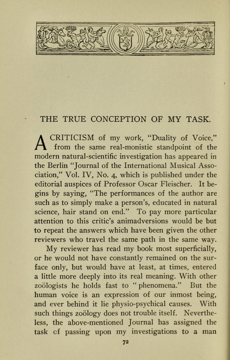 THE TRUE CONCEPTION OF MY TASK. CRITICISM of my work, “Duality of Voice,” i \ from the same real-monistic standpoint of the modern natural-scientific investigation has appeared in the Berlin “Journal of the International Musical Asso- ciation,” Vol. IV, No. 4, which is published under the editorial auspices of Professor Oscar Fleischer. It be- gins by saying, “The performances of the author are such as to simply make a person’s, educated in natural science, hair stand on end.” To pay more particular attention to this critic’s animadversions would be but to repeat the answers which have been given the other reviewers who travel the same path in the same way. My reviewer has read my book most superficially, or he would not have constantly remained on the sur- face only, but would have at least, at times, entered a little more deeply into its real meaning. With other zodlogists he holds fast to “ phenomena.” But the human voice is an expression of our inmost being, and ever behind it lie physio-psychical causes. With such things zoology does not trouble itself. Neverthe- less, the above-mentioned Journal has assigned the task of passing upon my investigations to a man