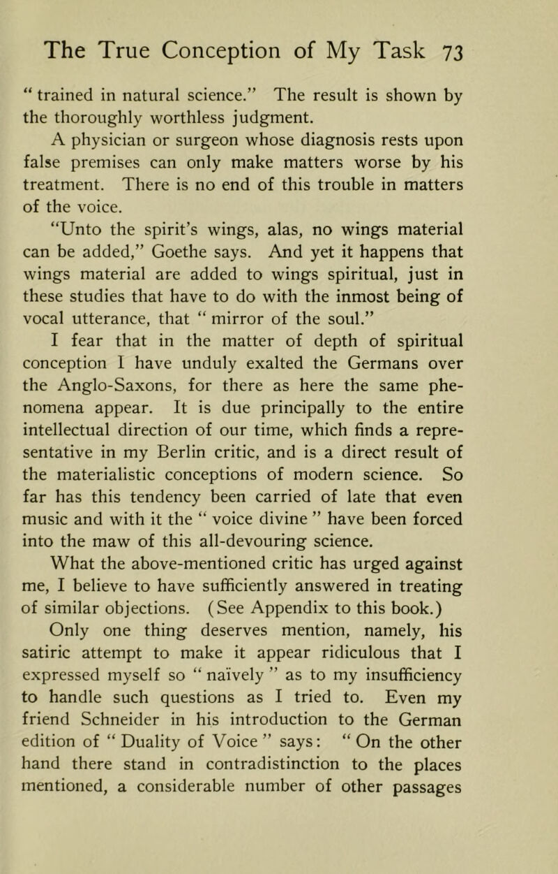 “ trained in natural science.” The result is shown by the thoroughly worthless judgment. A physician or surgeon whose diagnosis rests upon false premises can only make matters worse by his treatment. There is no end of this trouble in matters of the voice. “Unto the spirit’s wings, alas, no wings material can be added,” Goethe says. And yet it happens that wings material are added to wings spiritual, just in these studies that have to do with the inmost being of vocal utterance, that “ mirror of the soul.” I fear that in the matter of depth of spiritual conception 1 have unduly exalted the Germans over the Anglo-Saxons, for there as here the same phe- nomena appear. It is due principally to the entire intellectual direction of our time, which finds a repre- sentative in my Berlin critic, and is a direct result of the materialistic conceptions of modern science. So far has this tendency been carried of late that even music and with it the “ voice divine ” have been forced into the maw of this all-devouring science. What the above-mentioned critic has urged against me, I believe to have sufficiently answered in treating of similar objections. (See Appendix to this book.) Only one thing deserves mention, namely, his satiric attempt to make it appear ridiculous that I expressed myself so “ naively ” as to my insufficiency to handle such questions as I tried to. Even my friend Schneider in his introduction to the German edition of “ Duality of Voice ” says: “ On the other hand there stand in contradistinction to the places mentioned, a considerable number of other passages